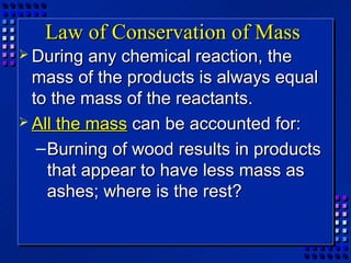 Law of Conservation of Mass
 During   any chemical reaction, the
  mass of the products is always equal
  to the mass of the reactants.
 All the mass can be accounted for:

   – Burning of wood results in products
     that appear to have less mass as
     ashes; where is the rest?
 