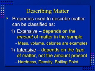 Describing Matter
    Properties used to describe matter
     can be classified as:
    1) Extensive – depends on the
       amount of matter in the sample
      - Mass, volume, calories are examples
    1) Intensive – depends on the type
       of matter, not the amount present
      - Hardness, Density, Boiling Point
 