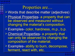 Properties are…
 Words  that describe matter (adjectives)
 Physical Properties- a property that can
  be observed and measured without
  changing the material’s composition.
 Examples- color, hardness, m.p., b.p.
 Chemical Properties- a property that
  can only be observed by changing the
  composition of the material.
 Examples- ability to burn, decompose,
  ferment, react with, etc.
 