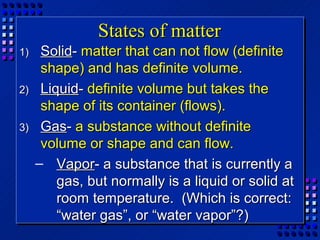 States of matter
1)    Solid- matter that can not flow (definite
      shape) and has definite volume.
2)    Liquid- definite volume but takes the
      shape of its container (flows).
3)    Gas- a substance without definite
      volume or shape and can flow.
     – Vapor- a substance that is currently a
         gas, but normally is a liquid or solid at
         room temperature. (Which is correct:
         “water gas”, or “water vapor”?)
 