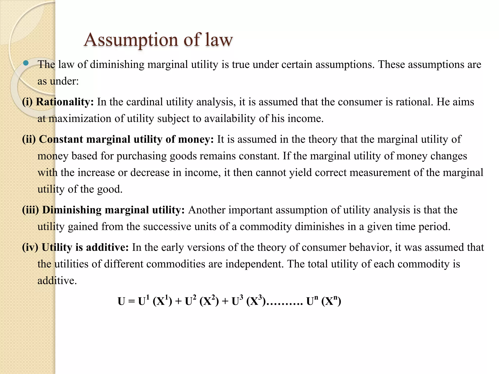 Assumption of law 
 The law of diminishing marginal utility is true under certain assumptions. These assumptions are 
as under: 
(i) Rationality: In the cardinal utility analysis, it is assumed that the consumer is rational. He aims 
at maximization of utility subject to availability of his income. 
(ii) Constant marginal utility of money: It is assumed in the theory that the marginal utility of 
money based for purchasing goods remains constant. If the marginal utility of money changes 
with the increase or decrease in income, it then cannot yield correct measurement of the marginal 
utility of the good. 
(iii) Diminishing marginal utility: Another important assumption of utility analysis is that the 
utility gained from the successive units of a commodity diminishes in a given time period. 
(iv) Utility is additive: In the early versions of the theory of consumer behavior, it was assumed that 
the utilities of different commodities are independent. The total utility of each commodity is 
additive. 
U = U1 (X1) + U2 (X2) + U3 (X3)………. Un (Xn) 
 
