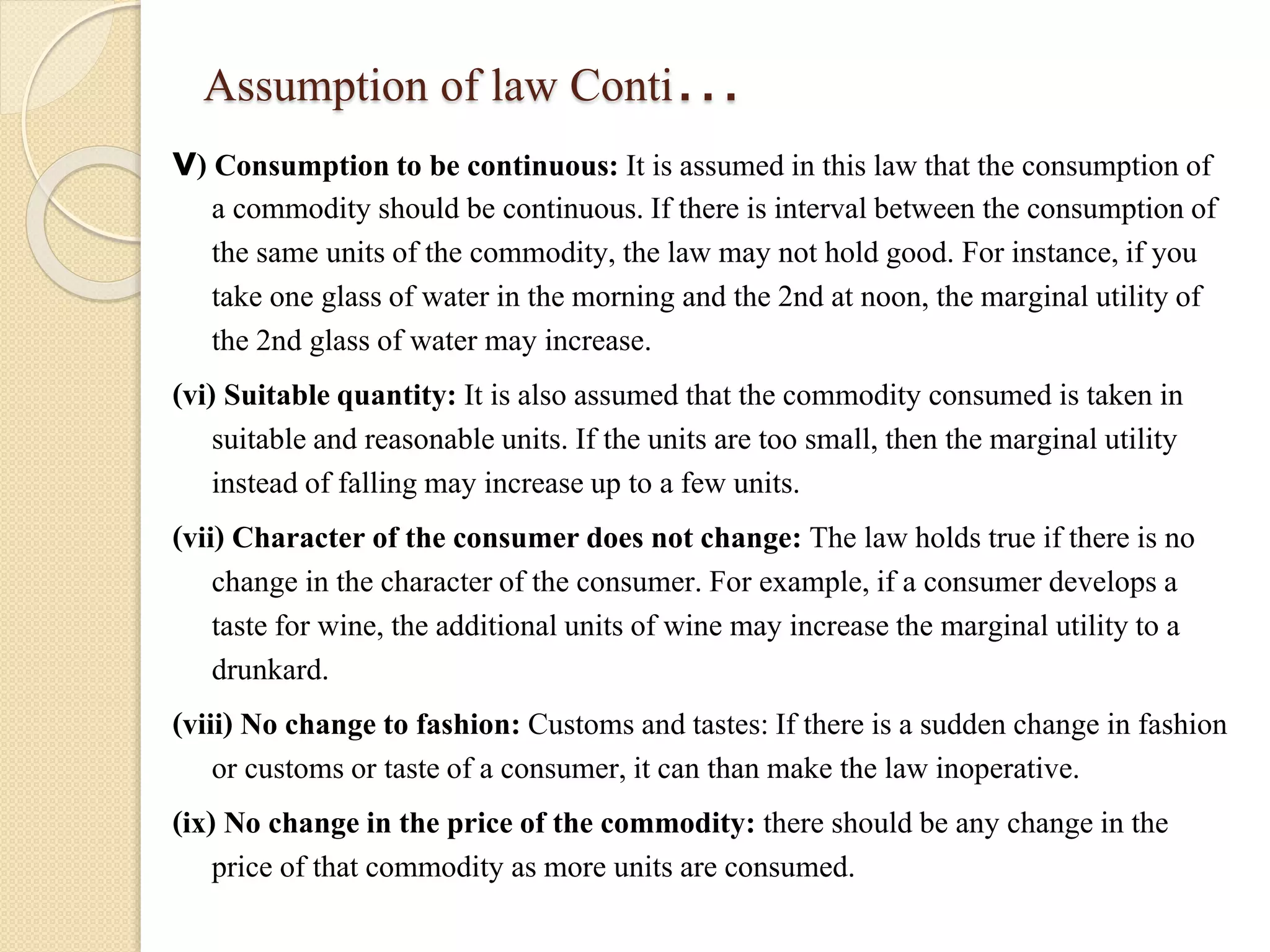 Assumption of law Conti… 
v) Consumption to be continuous: It is assumed in this law that the consumption of 
a commodity should be continuous. If there is interval between the consumption of 
the same units of the commodity, the law may not hold good. For instance, if you 
take one glass of water in the morning and the 2nd at noon, the marginal utility of 
the 2nd glass of water may increase. 
(vi) Suitable quantity: It is also assumed that the commodity consumed is taken in 
suitable and reasonable units. If the units are too small, then the marginal utility 
instead of falling may increase up to a few units. 
(vii) Character of the consumer does not change: The law holds true if there is no 
change in the character of the consumer. For example, if a consumer develops a 
taste for wine, the additional units of wine may increase the marginal utility to a 
drunkard. 
(viii) No change to fashion: Customs and tastes: If there is a sudden change in fashion 
or customs or taste of a consumer, it can than make the law inoperative. 
(ix) No change in the price of the commodity: there should be any change in the 
price of that commodity as more units are consumed. 
 