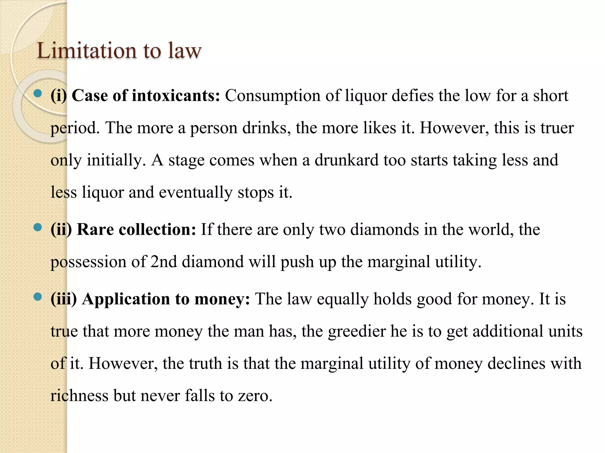 Limitation to law 
 (i) Case of intoxicants: Consumption of liquor defies the low for a short 
period. The more a person drinks, the more likes it. However, this is truer 
only initially. A stage comes when a drunkard too starts taking less and 
less liquor and eventually stops it. 
 (ii) Rare collection: If there are only two diamonds in the world, the 
possession of 2nd diamond will push up the marginal utility. 
 (iii) Application to money: The law equally holds good for money. It is 
true that more money the man has, the greedier he is to get additional units 
of it. However, the truth is that the marginal utility of money declines with 
richness but never falls to zero. 
 