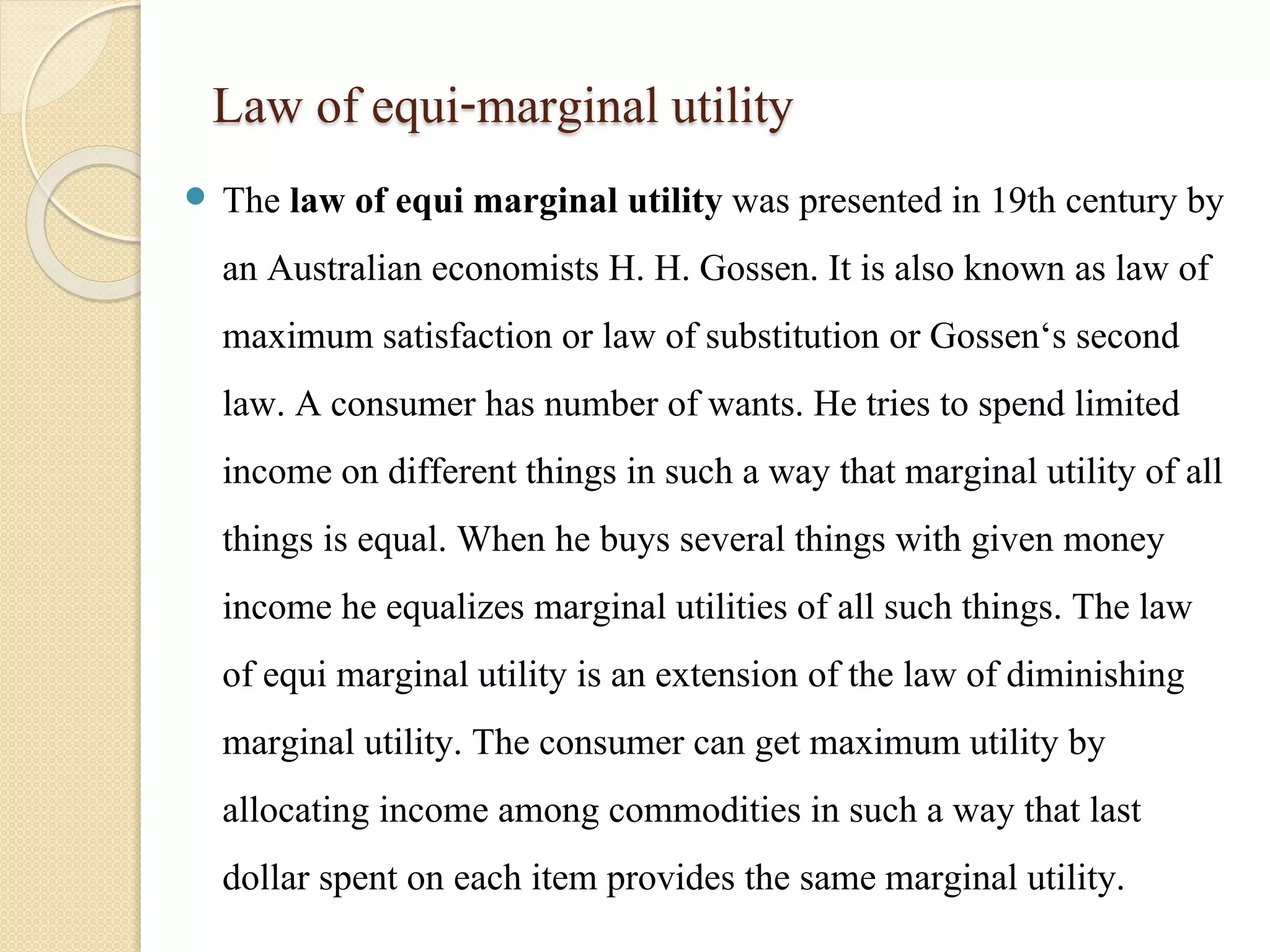 Law of equi-marginal utility 
 The law of equi marginal utility was presented in 19th century by 
an Australian economists H. H. Gossen. It is also known as law of 
maximum satisfaction or law of substitution or Gossen‘s second 
law. A consumer has number of wants. He tries to spend limited 
income on different things in such a way that marginal utility of all 
things is equal. When he buys several things with given money 
income he equalizes marginal utilities of all such things. The law 
of equi marginal utility is an extension of the law of diminishing 
marginal utility. The consumer can get maximum utility by 
allocating income among commodities in such a way that last 
dollar spent on each item provides the same marginal utility. 
 