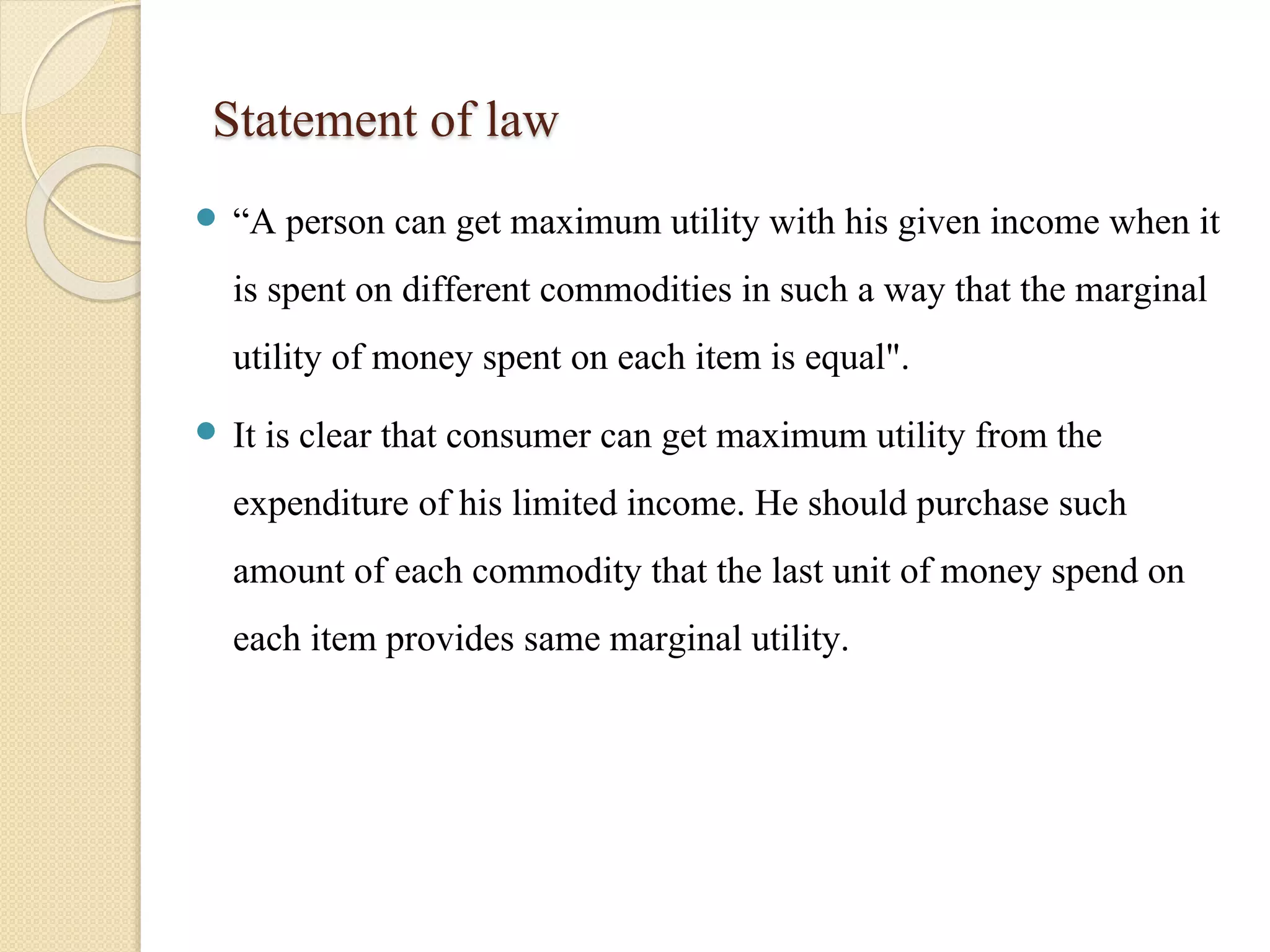 Statement of law 
 “A person can get maximum utility with his given income when it 
is spent on different commodities in such a way that the marginal 
utility of money spent on each item is equal". 
 It is clear that consumer can get maximum utility from the 
expenditure of his limited income. He should purchase such 
amount of each commodity that the last unit of money spend on 
each item provides same marginal utility. 
 
