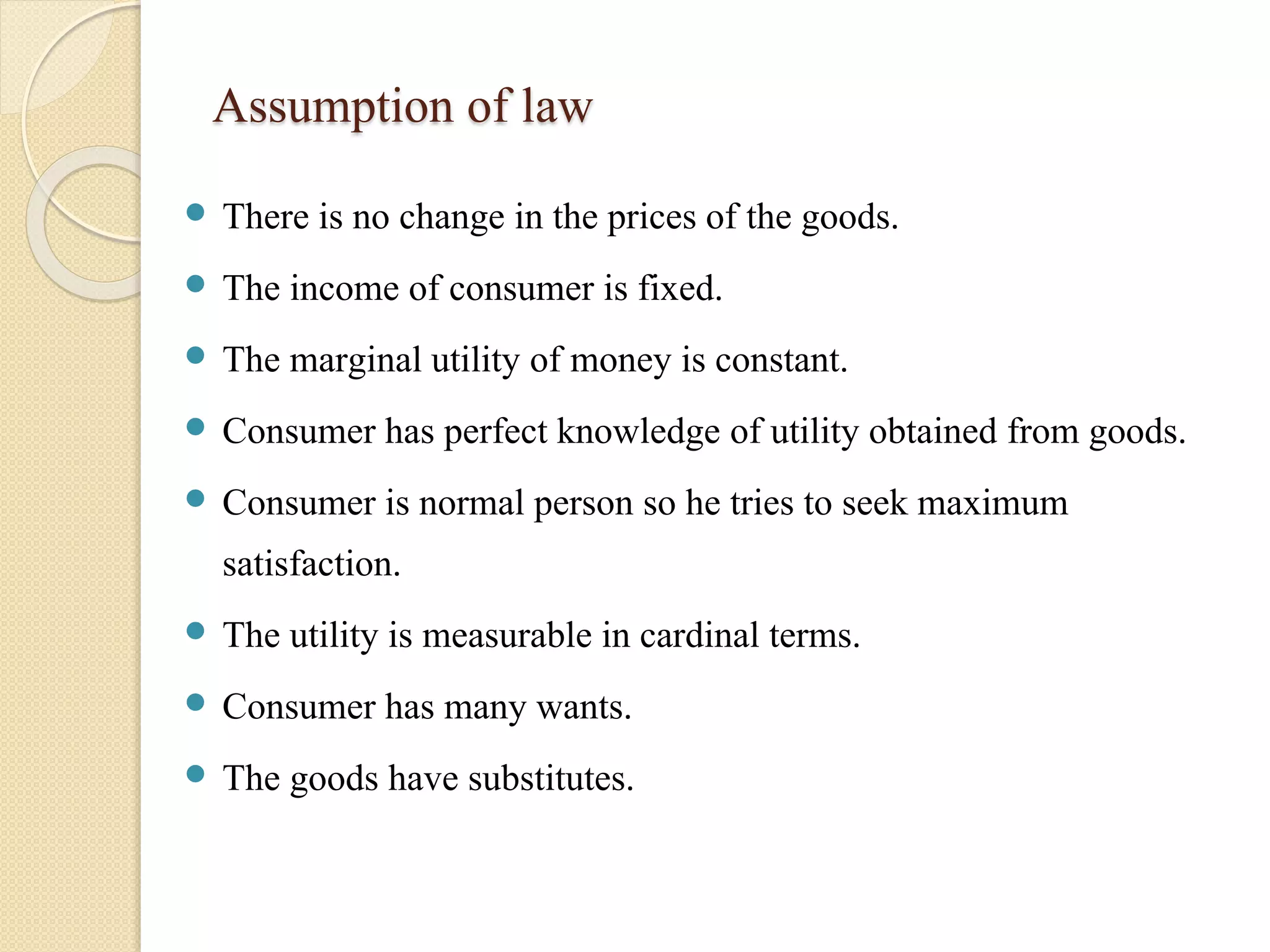 Assumption of law 
 There is no change in the prices of the goods. 
 The income of consumer is fixed. 
 The marginal utility of money is constant. 
 Consumer has perfect knowledge of utility obtained from goods. 
 Consumer is normal person so he tries to seek maximum 
satisfaction. 
 The utility is measurable in cardinal terms. 
 Consumer has many wants. 
 The goods have substitutes. 
 