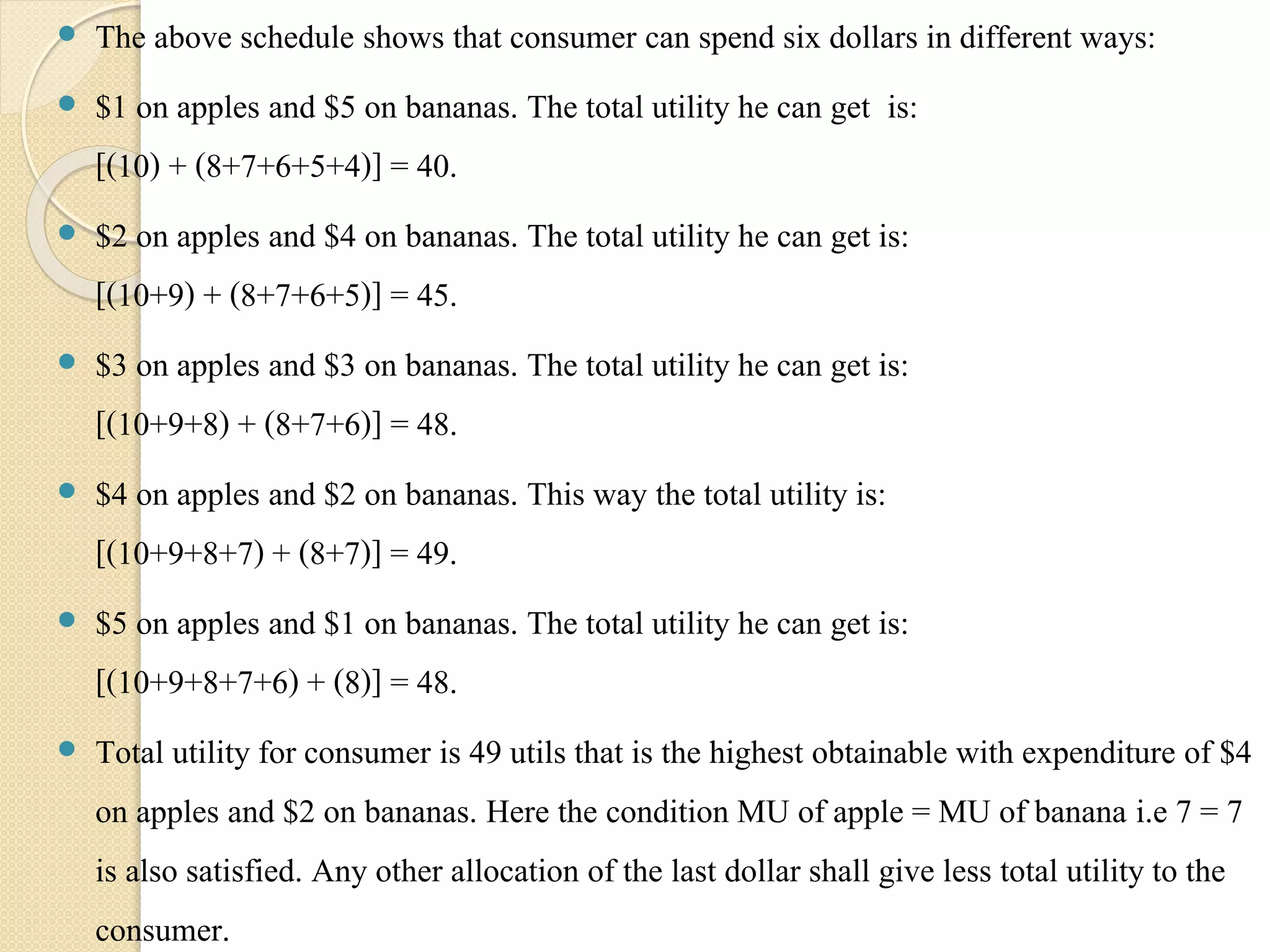  The above schedule shows that consumer can spend six dollars in different ways: 
 $1 on apples and $5 on bananas. The total utility he can get is: 
[(10) + (8+7+6+5+4)] = 40. 
 $2 on apples and $4 on bananas. The total utility he can get is: 
[(10+9) + (8+7+6+5)] = 45. 
 $3 on apples and $3 on bananas. The total utility he can get is: 
[(10+9+8) + (8+7+6)] = 48. 
 $4 on apples and $2 on bananas. This way the total utility is: 
[(10+9+8+7) + (8+7)] = 49. 
 $5 on apples and $1 on bananas. The total utility he can get is: 
[(10+9+8+7+6) + (8)] = 48. 
 Total utility for consumer is 49 utils that is the highest obtainable with expenditure of $4 
on apples and $2 on bananas. Here the condition MU of apple = MU of banana i.e 7 = 7 
is also satisfied. Any other allocation of the last dollar shall give less total utility to the 
consumer. 
 
