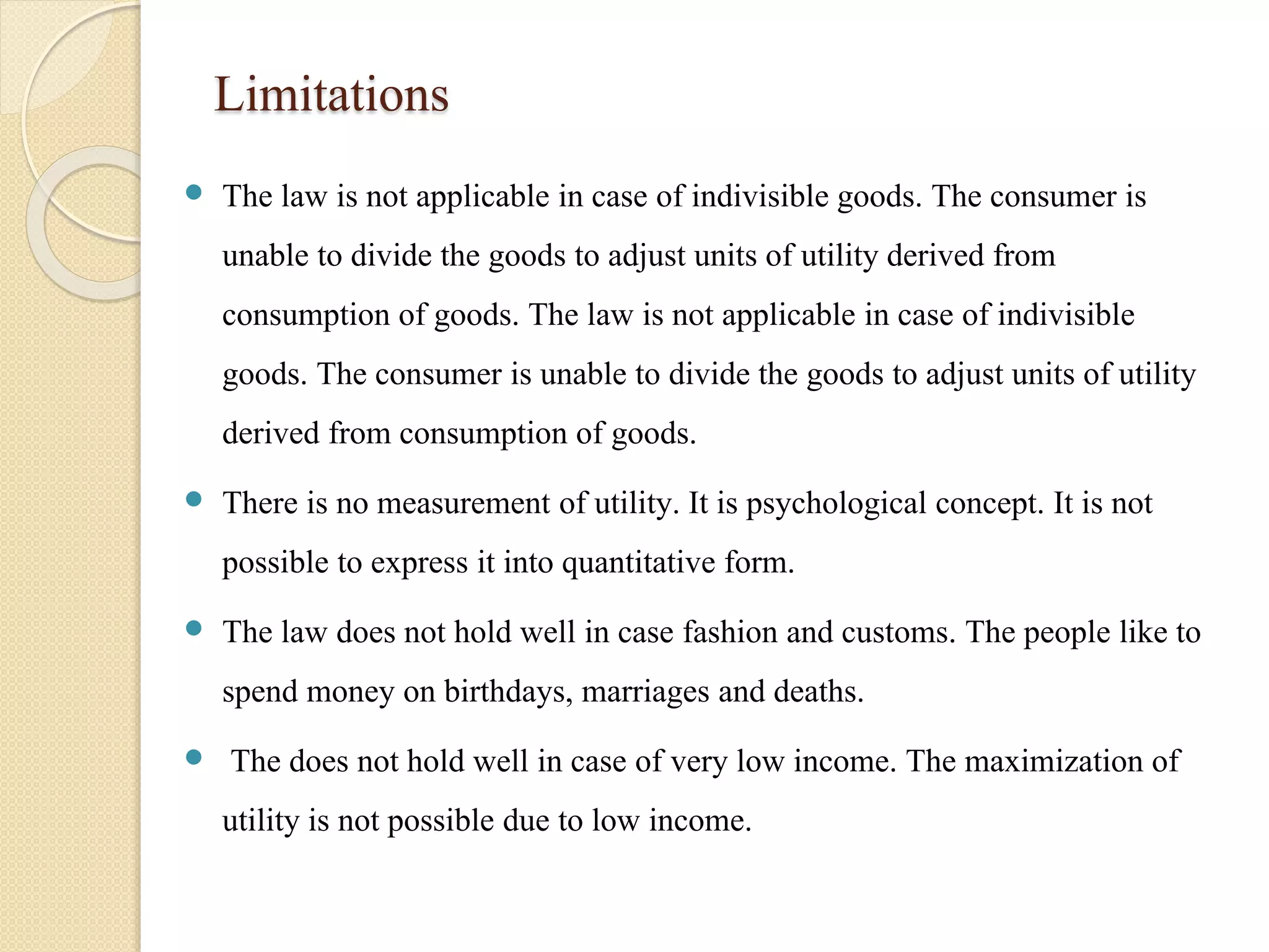 Limitations 
 The law is not applicable in case of indivisible goods. The consumer is 
unable to divide the goods to adjust units of utility derived from 
consumption of goods. The law is not applicable in case of indivisible 
goods. The consumer is unable to divide the goods to adjust units of utility 
derived from consumption of goods. 
 There is no measurement of utility. It is psychological concept. It is not 
possible to express it into quantitative form. 
 The law does not hold well in case fashion and customs. The people like to 
spend money on birthdays, marriages and deaths. 
 The does not hold well in case of very low income. The maximization of 
utility is not possible due to low income. 
 