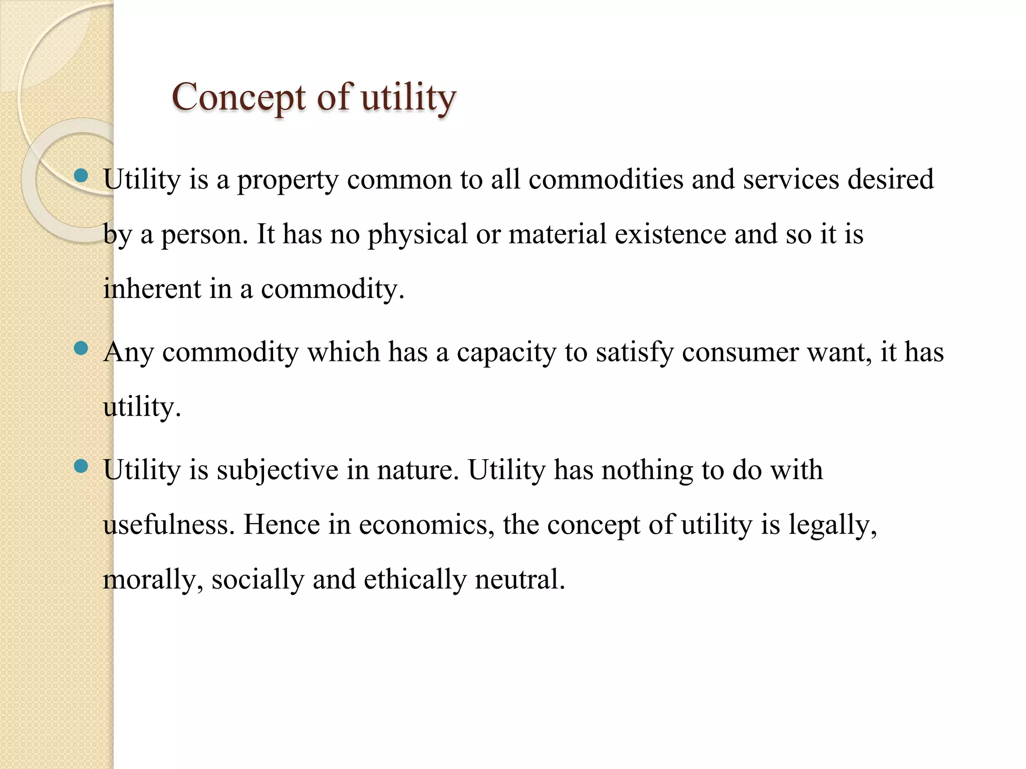 Concept of utility 
 Utility is a property common to all commodities and services desired 
by a person. It has no physical or material existence and so it is 
inherent in a commodity. 
 Any commodity which has a capacity to satisfy consumer want, it has 
utility. 
 Utility is subjective in nature. Utility has nothing to do with 
usefulness. Hence in economics, the concept of utility is legally, 
morally, socially and ethically neutral. 
 