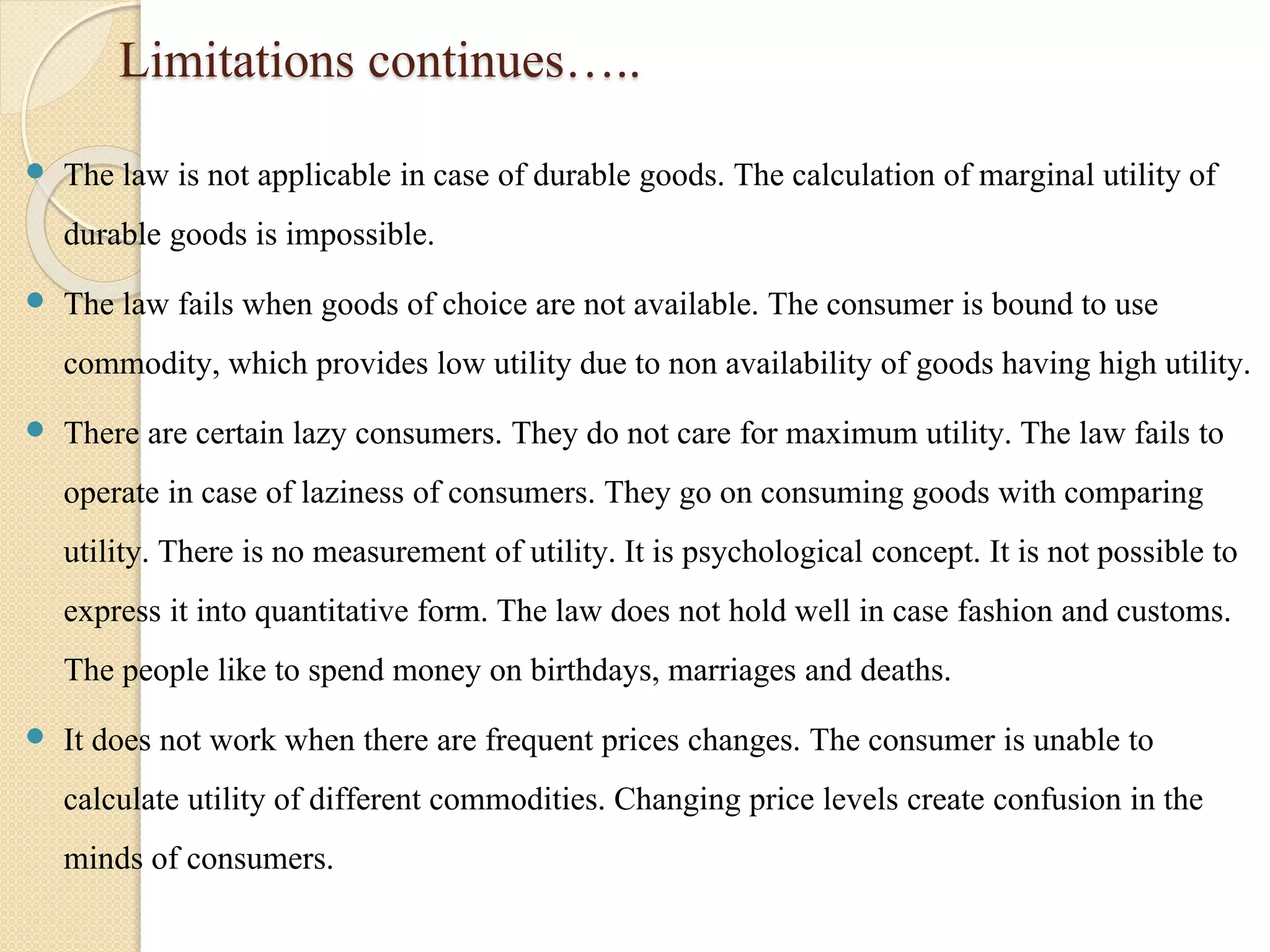 Limitations continues….. 
 The law is not applicable in case of durable goods. The calculation of marginal utility of 
durable goods is impossible. 
 The law fails when goods of choice are not available. The consumer is bound to use 
commodity, which provides low utility due to non availability of goods having high utility. 
 There are certain lazy consumers. They do not care for maximum utility. The law fails to 
operate in case of laziness of consumers. They go on consuming goods with comparing 
utility. There is no measurement of utility. It is psychological concept. It is not possible to 
express it into quantitative form. The law does not hold well in case fashion and customs. 
The people like to spend money on birthdays, marriages and deaths. 
 It does not work when there are frequent prices changes. The consumer is unable to 
calculate utility of different commodities. Changing price levels create confusion in the 
minds of consumers. 
 