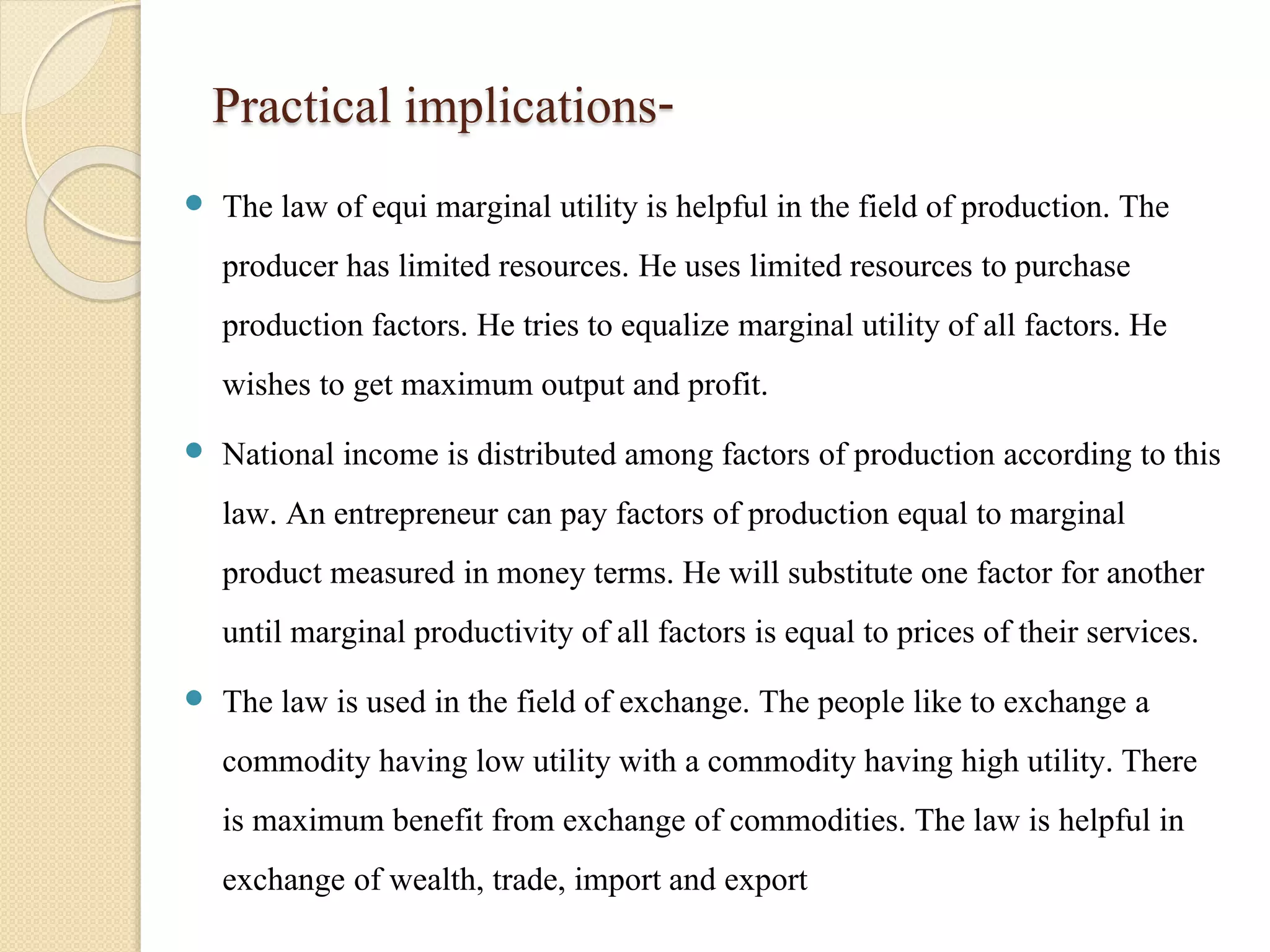 Practical implications- 
 The law of equi marginal utility is helpful in the field of production. The 
producer has limited resources. He uses limited resources to purchase 
production factors. He tries to equalize marginal utility of all factors. He 
wishes to get maximum output and profit. 
 National income is distributed among factors of production according to this 
law. An entrepreneur can pay factors of production equal to marginal 
product measured in money terms. He will substitute one factor for another 
until marginal productivity of all factors is equal to prices of their services. 
 The law is used in the field of exchange. The people like to exchange a 
commodity having low utility with a commodity having high utility. There 
is maximum benefit from exchange of commodities. The law is helpful in 
exchange of wealth, trade, import and export 
 