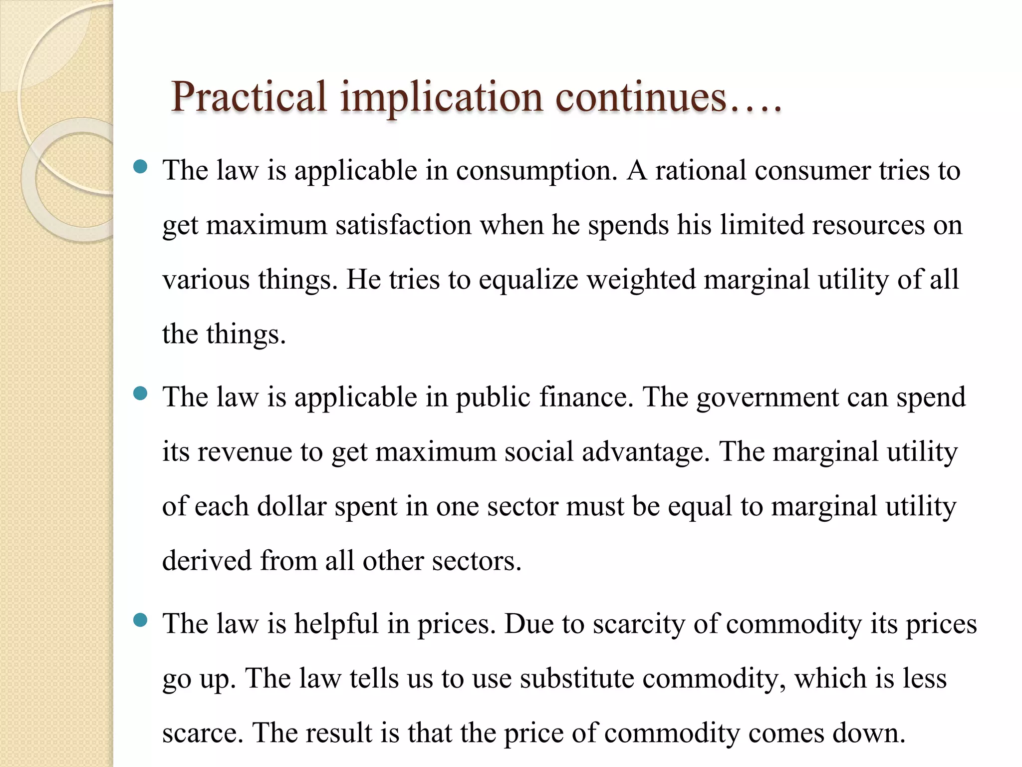 Practical implication continues…. 
 The law is applicable in consumption. A rational consumer tries to 
get maximum satisfaction when he spends his limited resources on 
various things. He tries to equalize weighted marginal utility of all 
the things. 
 The law is applicable in public finance. The government can spend 
its revenue to get maximum social advantage. The marginal utility 
of each dollar spent in one sector must be equal to marginal utility 
derived from all other sectors. 
 The law is helpful in prices. Due to scarcity of commodity its prices 
go up. The law tells us to use substitute commodity, which is less 
scarce. The result is that the price of commodity comes down. 
 