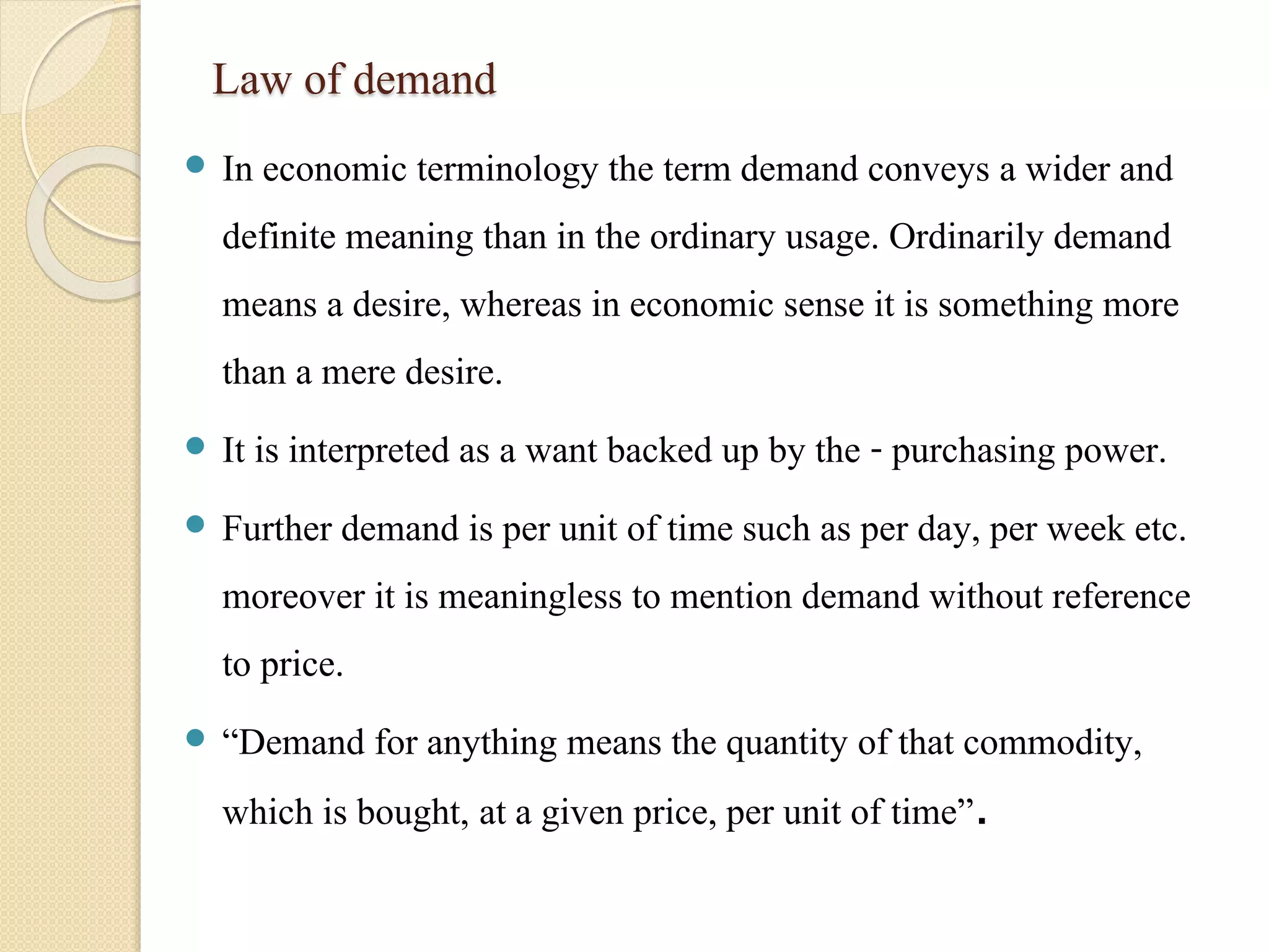 Law of demand 
 In economic terminology the term demand conveys a wider and 
definite meaning than in the ordinary usage. Ordinarily demand 
means a desire, whereas in economic sense it is something more 
than a mere desire. 
 It is interpreted as a want backed up by the - purchasing power. 
 Further demand is per unit of time such as per day, per week etc. 
moreover it is meaningless to mention demand without reference 
to price. 
 “Demand for anything means the quantity of that commodity, 
which is bought, at a given price, per unit of time”. 
 