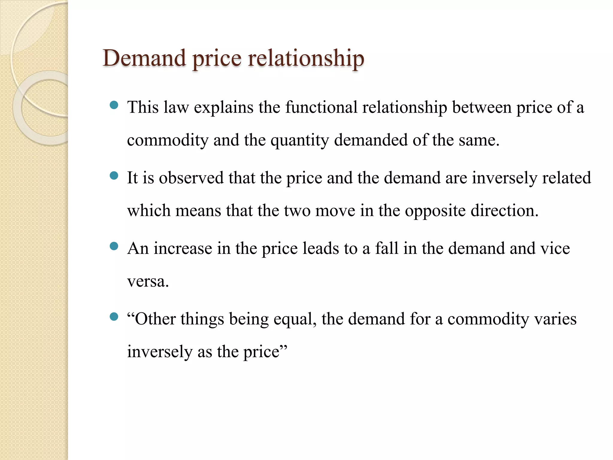 Demand price relationship 
 This law explains the functional relationship between price of a 
commodity and the quantity demanded of the same. 
 It is observed that the price and the demand are inversely related 
which means that the two move in the opposite direction. 
 An increase in the price leads to a fall in the demand and vice 
versa. 
 “Other things being equal, the demand for a commodity varies 
inversely as the price” 
 