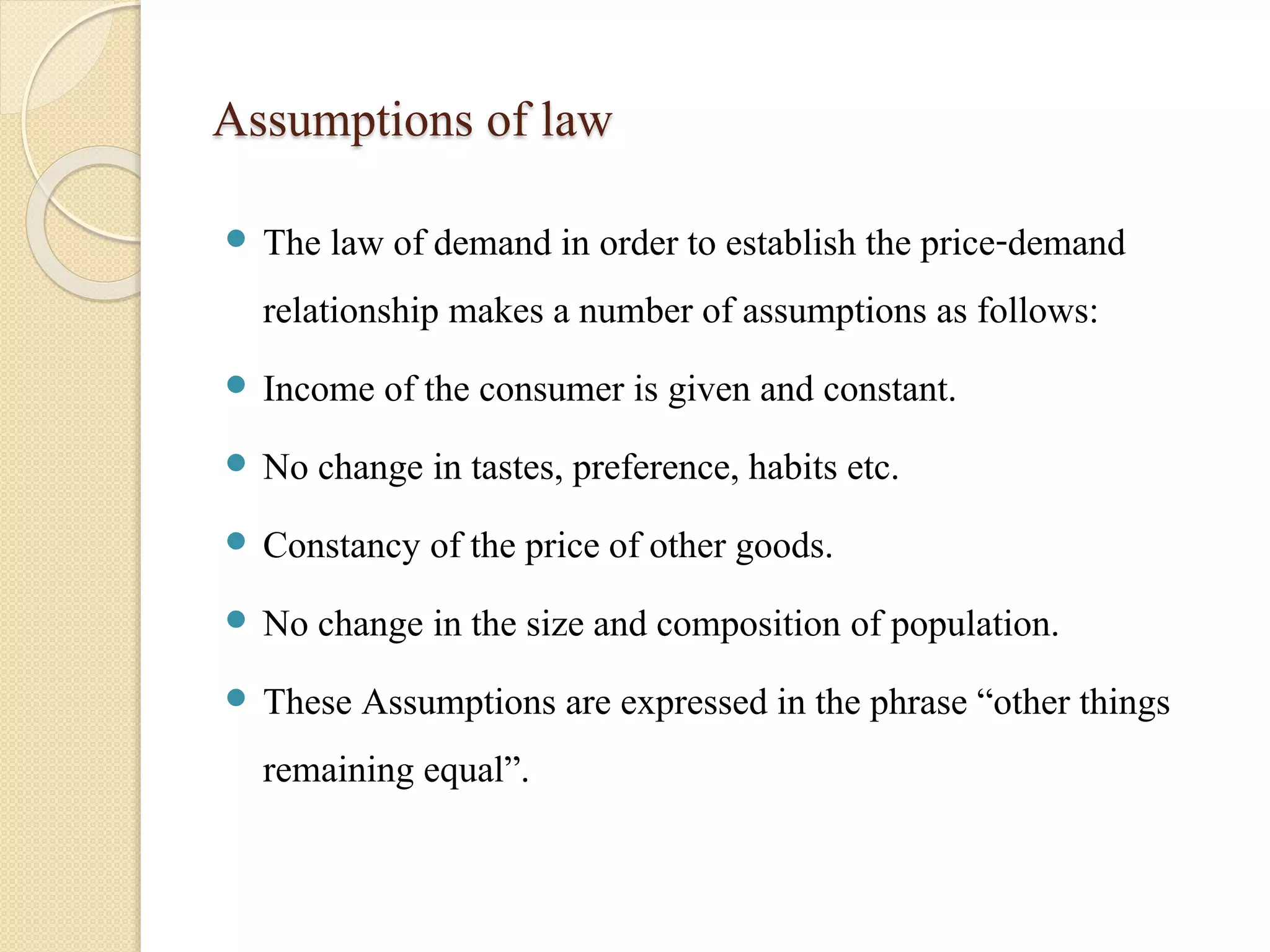 Assumptions of law 
 The law of demand in order to establish the price-demand 
relationship makes a number of assumptions as follows: 
 Income of the consumer is given and constant. 
 No change in tastes, preference, habits etc. 
 Constancy of the price of other goods. 
 No change in the size and composition of population. 
 These Assumptions are expressed in the phrase “other things 
remaining equal”. 
 
