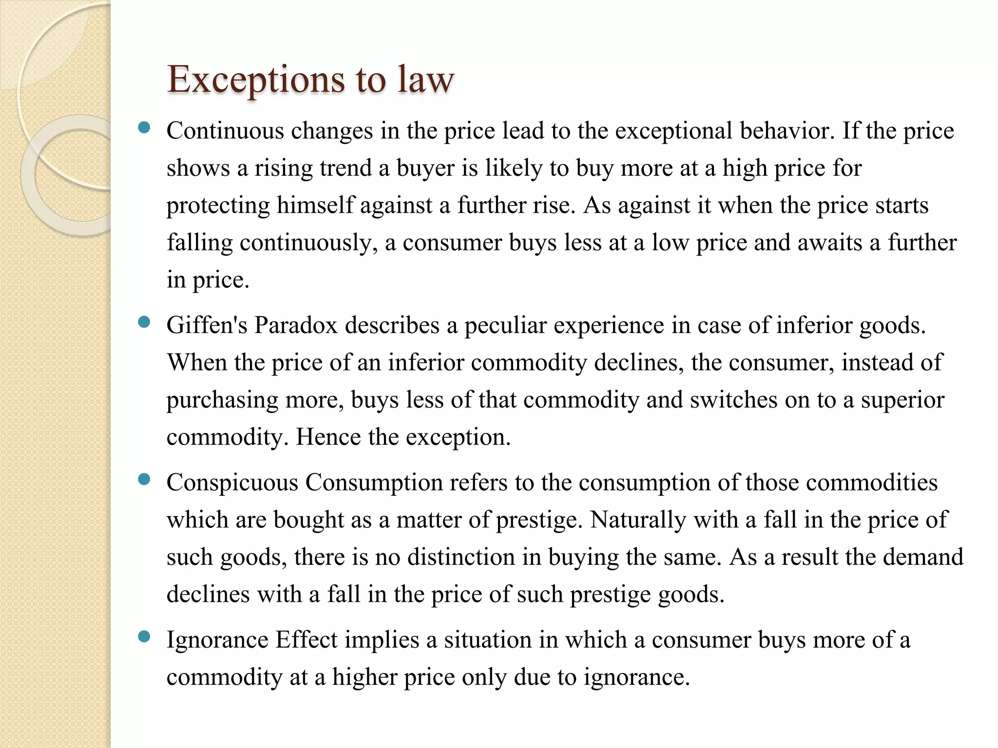 Exceptions to law 
 Continuous changes in the price lead to the exceptional behavior. If the price 
shows a rising trend a buyer is likely to buy more at a high price for 
protecting himself against a further rise. As against it when the price starts 
falling continuously, a consumer buys less at a low price and awaits a further 
in price. 
 Giffen's Paradox describes a peculiar experience in case of inferior goods. 
When the price of an inferior commodity declines, the consumer, instead of 
purchasing more, buys less of that commodity and switches on to a superior 
commodity. Hence the exception. 
 Conspicuous Consumption refers to the consumption of those commodities 
which are bought as a matter of prestige. Naturally with a fall in the price of 
such goods, there is no distinction in buying the same. As a result the demand 
declines with a fall in the price of such prestige goods. 
 Ignorance Effect implies a situation in which a consumer buys more of a 
commodity at a higher price only due to ignorance. 
 
