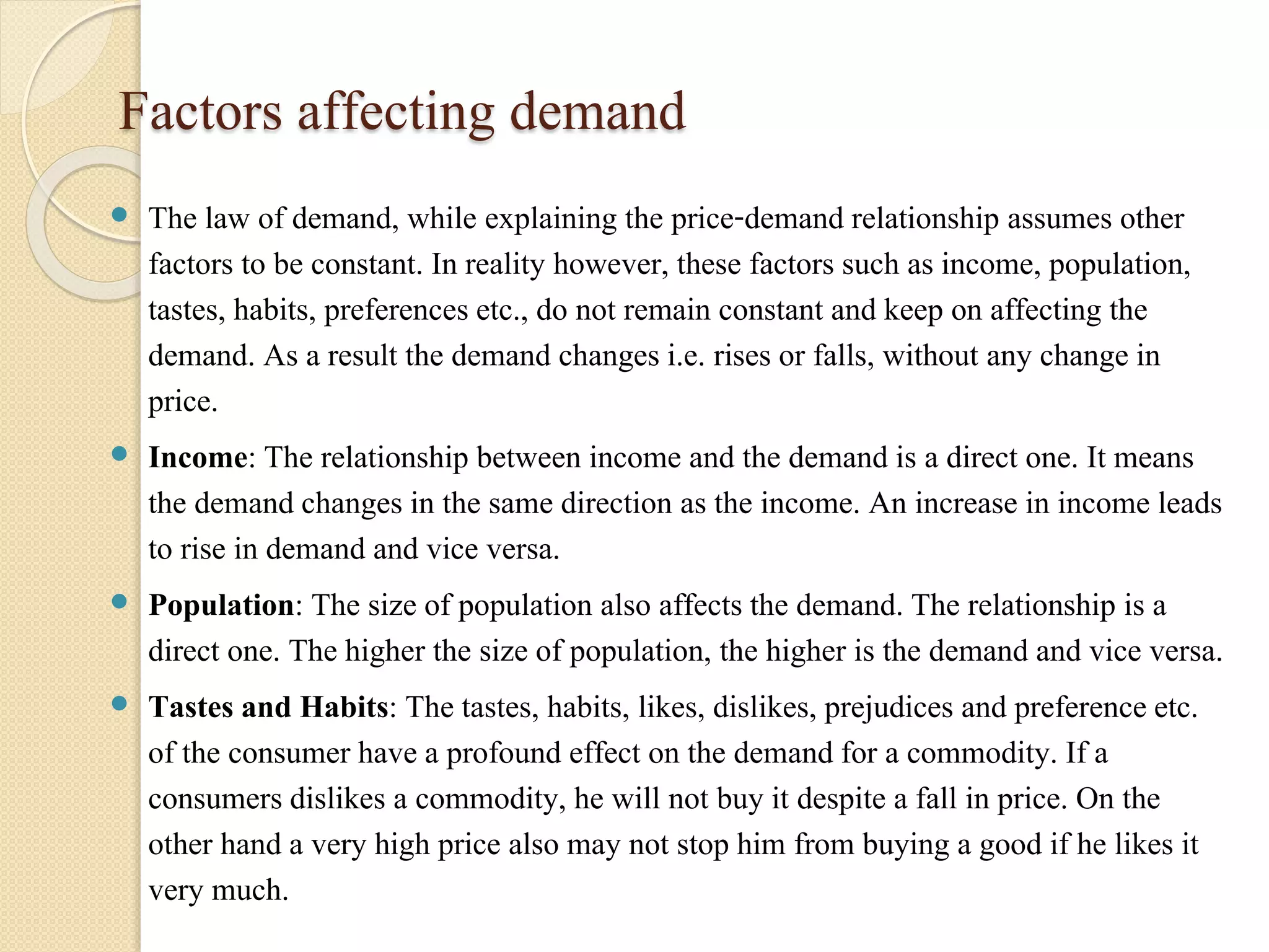 Factors affecting demand 
 The law of demand, while explaining the price-demand relationship assumes other 
factors to be constant. In reality however, these factors such as income, population, 
tastes, habits, preferences etc., do not remain constant and keep on affecting the 
demand. As a result the demand changes i.e. rises or falls, without any change in 
price. 
 Income: The relationship between income and the demand is a direct one. It means 
the demand changes in the same direction as the income. An increase in income leads 
to rise in demand and vice versa. 
 Population: The size of population also affects the demand. The relationship is a 
direct one. The higher the size of population, the higher is the demand and vice versa. 
 Tastes and Habits: The tastes, habits, likes, dislikes, prejudices and preference etc. 
of the consumer have a profound effect on the demand for a commodity. If a 
consumers dislikes a commodity, he will not buy it despite a fall in price. On the 
other hand a very high price also may not stop him from buying a good if he likes it 
very much. 
 
