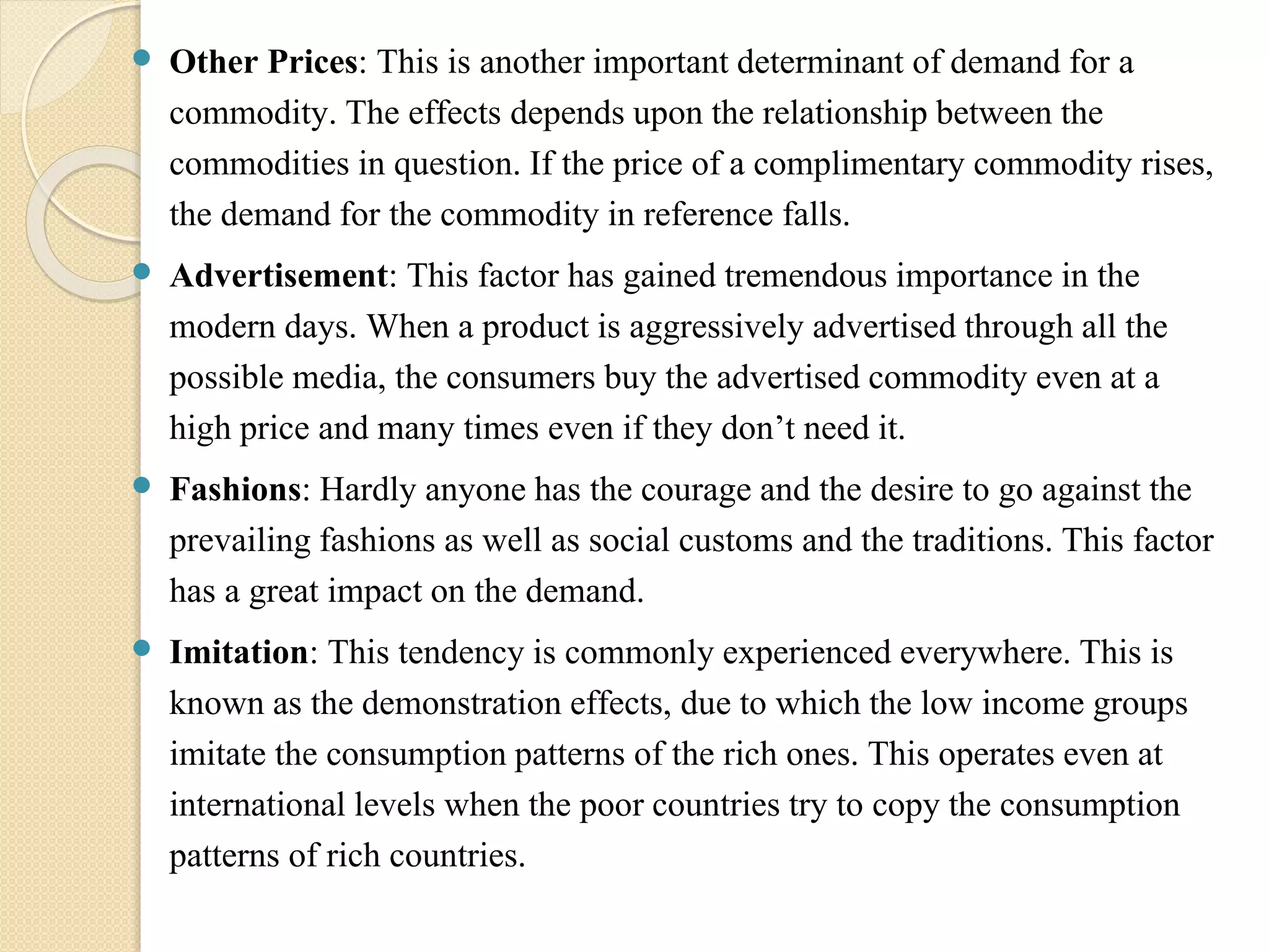  Other Prices: This is another important determinant of demand for a 
commodity. The effects depends upon the relationship between the 
commodities in question. If the price of a complimentary commodity rises, 
the demand for the commodity in reference falls. 
 Advertisement: This factor has gained tremendous importance in the 
modern days. When a product is aggressively advertised through all the 
possible media, the consumers buy the advertised commodity even at a 
high price and many times even if they don’t need it. 
 Fashions: Hardly anyone has the courage and the desire to go against the 
prevailing fashions as well as social customs and the traditions. This factor 
has a great impact on the demand. 
 Imitation: This tendency is commonly experienced everywhere. This is 
known as the demonstration effects, due to which the low income groups 
imitate the consumption patterns of the rich ones. This operates even at 
international levels when the poor countries try to copy the consumption 
patterns of rich countries. 
 