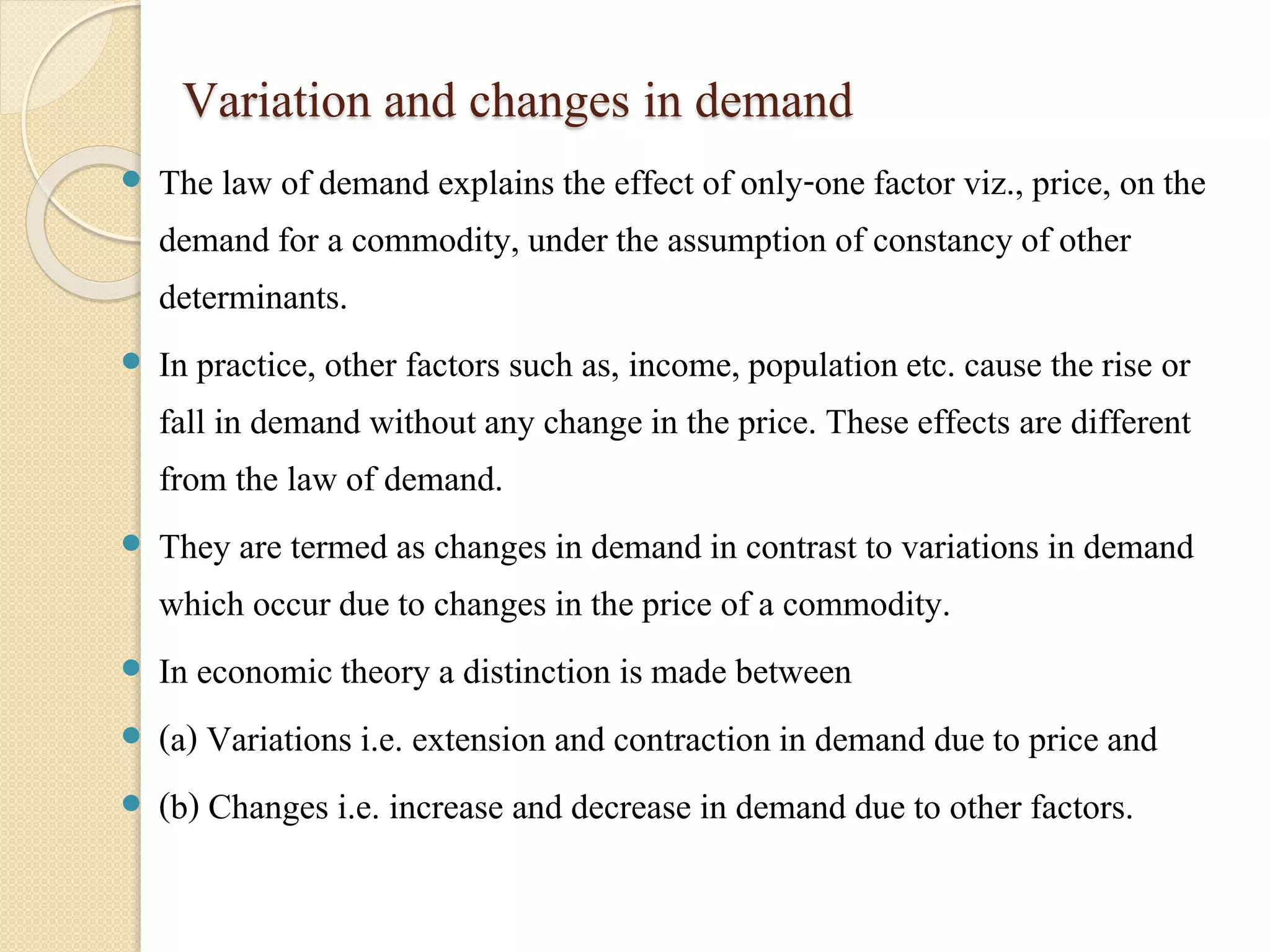 Variation and changes in demand 
 The law of demand explains the effect of only-one factor viz., price, on the 
demand for a commodity, under the assumption of constancy of other 
determinants. 
 In practice, other factors such as, income, population etc. cause the rise or 
fall in demand without any change in the price. These effects are different 
from the law of demand. 
 They are termed as changes in demand in contrast to variations in demand 
which occur due to changes in the price of a commodity. 
 In economic theory a distinction is made between 
 (a) Variations i.e. extension and contraction in demand due to price and 
 (b) Changes i.e. increase and decrease in demand due to other factors. 
 