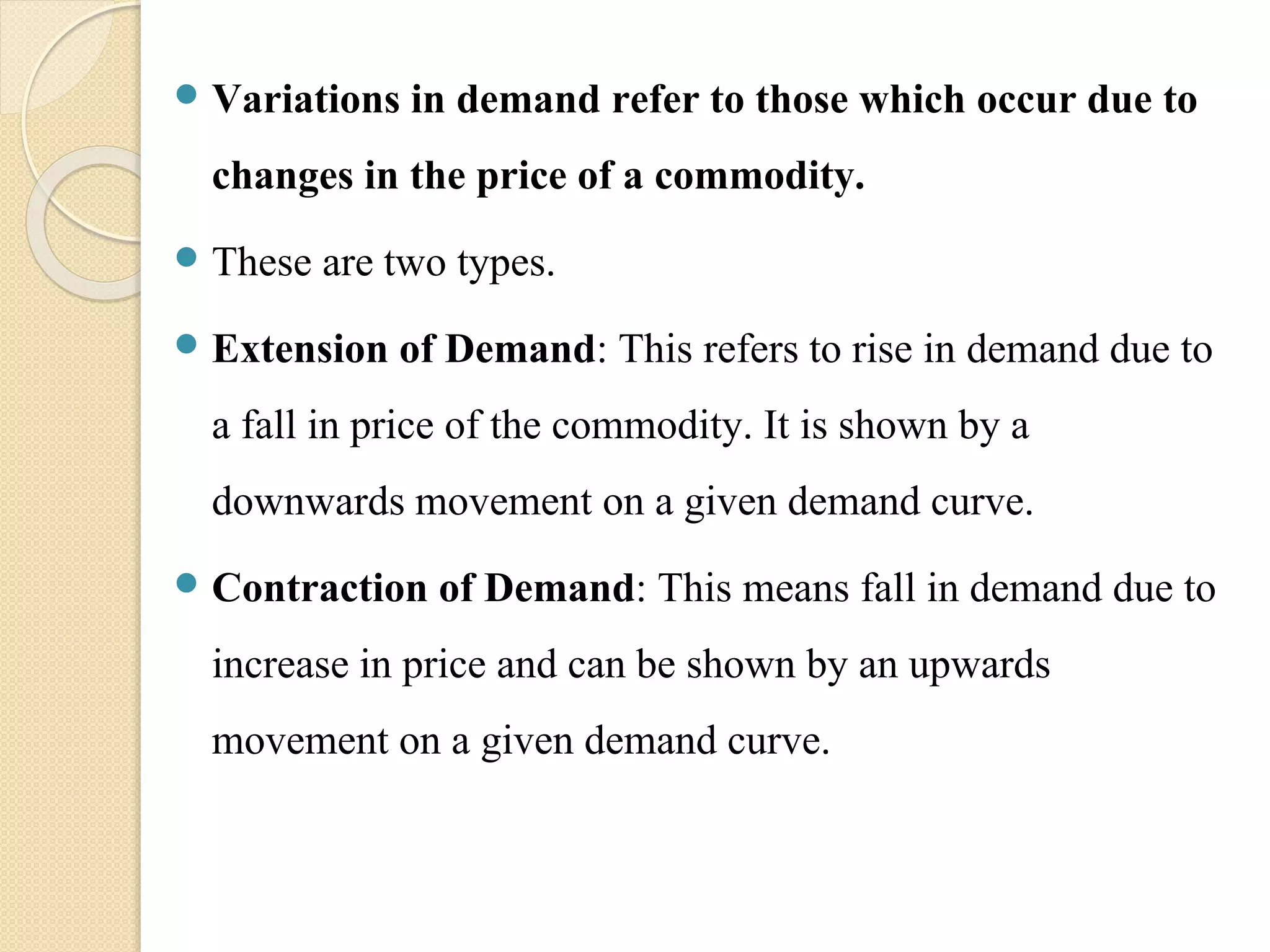  Variations in demand refer to those which occur due to 
changes in the price of a commodity. 
 These are two types. 
 Extension of Demand: This refers to rise in demand due to 
a fall in price of the commodity. It is shown by a 
downwards movement on a given demand curve. 
 Contraction of Demand: This means fall in demand due to 
increase in price and can be shown by an upwards 
movement on a given demand curve. 
 