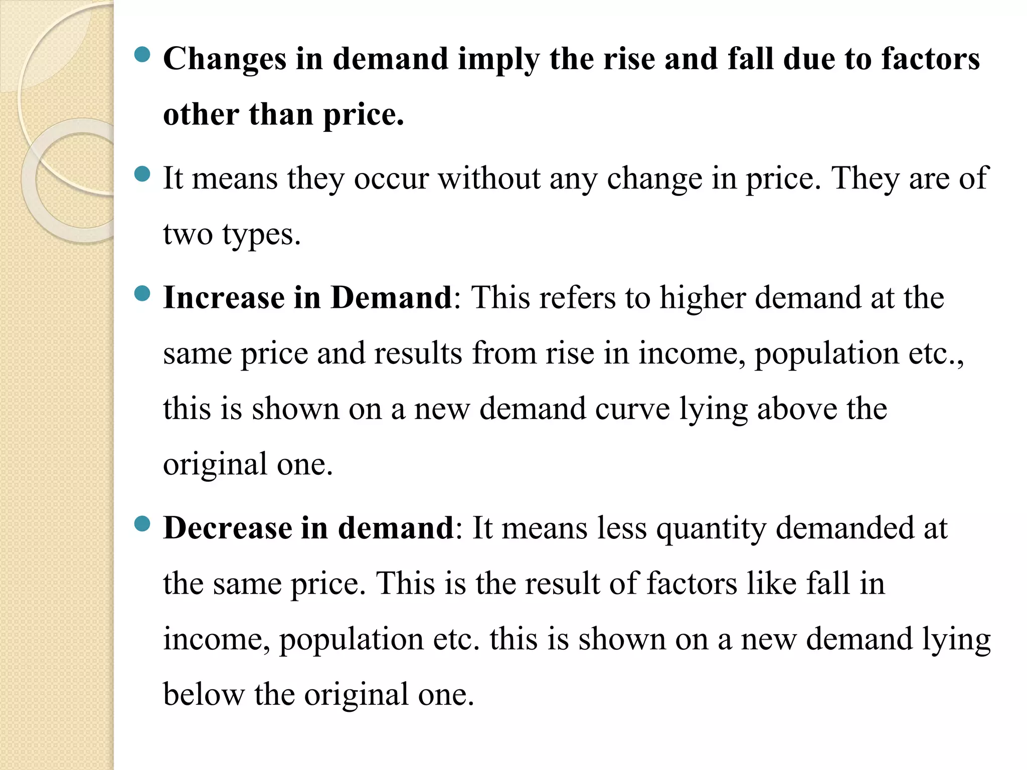  Changes in demand imply the rise and fall due to factors 
other than price. 
 It means they occur without any change in price. They are of 
two types. 
 Increase in Demand: This refers to higher demand at the 
same price and results from rise in income, population etc., 
this is shown on a new demand curve lying above the 
original one. 
 Decrease in demand: It means less quantity demanded at 
the same price. This is the result of factors like fall in 
income, population etc. this is shown on a new demand lying 
below the original one. 
 
