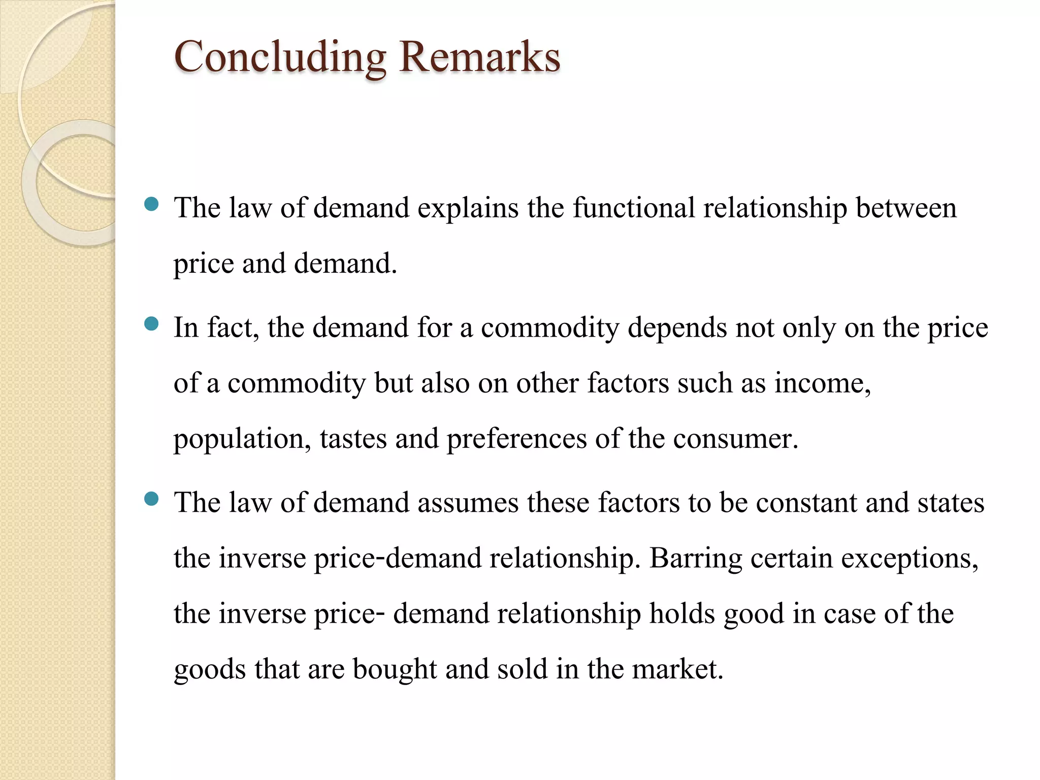 Concluding Remarks 
 The law of demand explains the functional relationship between 
price and demand. 
 In fact, the demand for a commodity depends not only on the price 
of a commodity but also on other factors such as income, 
population, tastes and preferences of the consumer. 
 The law of demand assumes these factors to be constant and states 
the inverse price-demand relationship. Barring certain exceptions, 
the inverse price- demand relationship holds good in case of the 
goods that are bought and sold in the market. 
 