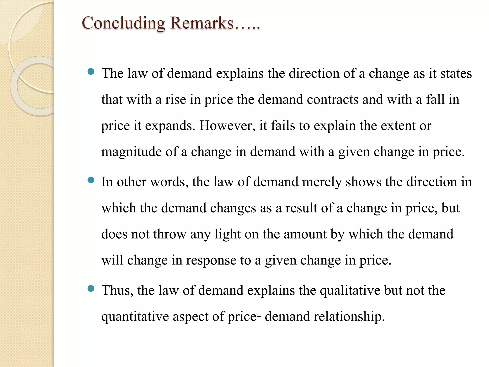 Concluding Remarks….. 
 The law of demand explains the direction of a change as it states 
that with a rise in price the demand contracts and with a fall in 
price it expands. However, it fails to explain the extent or 
magnitude of a change in demand with a given change in price. 
 In other words, the law of demand merely shows the direction in 
which the demand changes as a result of a change in price, but 
does not throw any light on the amount by which the demand 
will change in response to a given change in price. 
 Thus, the law of demand explains the qualitative but not the 
quantitative aspect of price- demand relationship. 
 