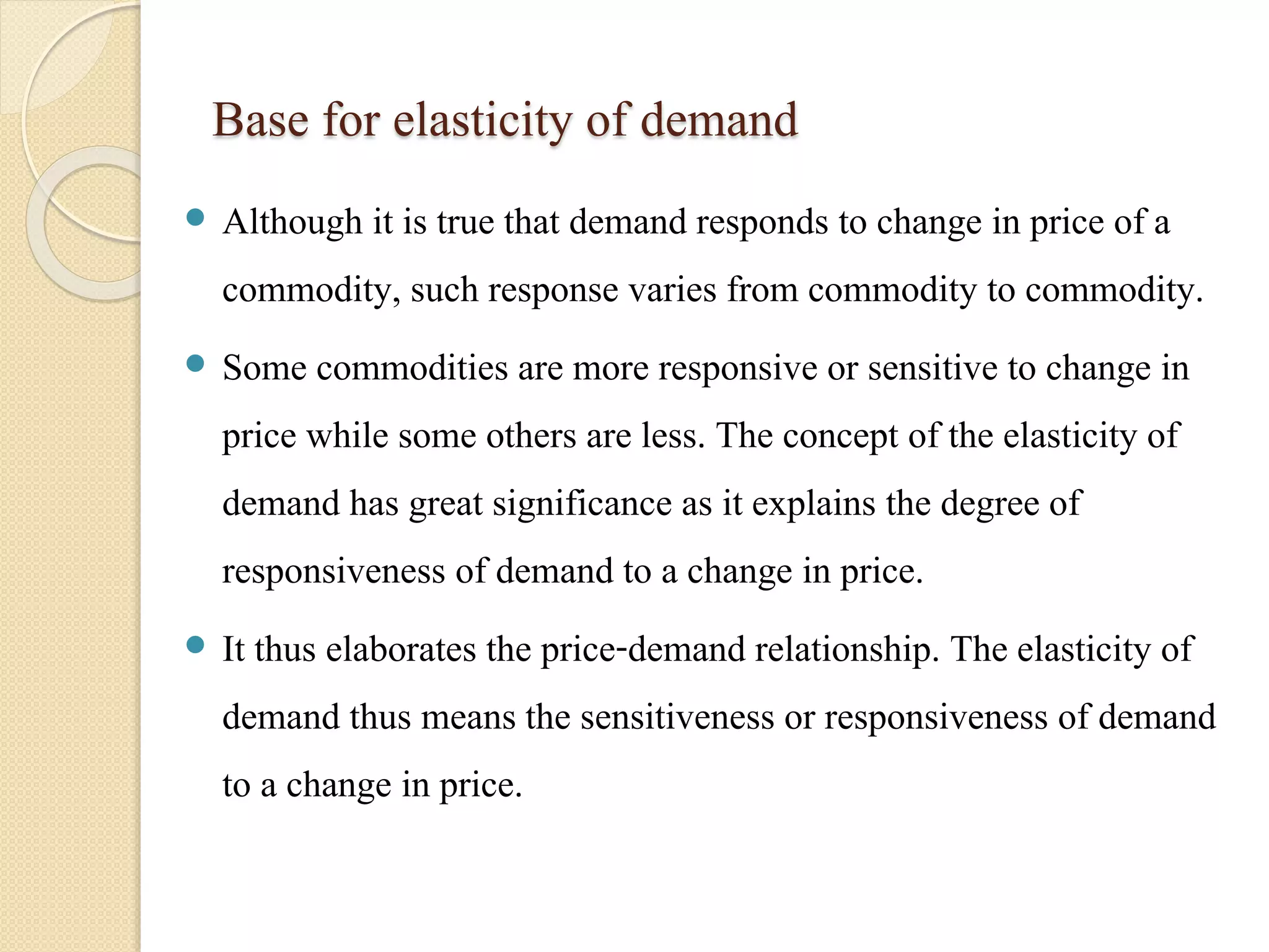 Base for elasticity of demand 
 Although it is true that demand responds to change in price of a 
commodity, such response varies from commodity to commodity. 
 Some commodities are more responsive or sensitive to change in 
price while some others are less. The concept of the elasticity of 
demand has great significance as it explains the degree of 
responsiveness of demand to a change in price. 
 It thus elaborates the price-demand relationship. The elasticity of 
demand thus means the sensitiveness or responsiveness of demand 
to a change in price. 
 