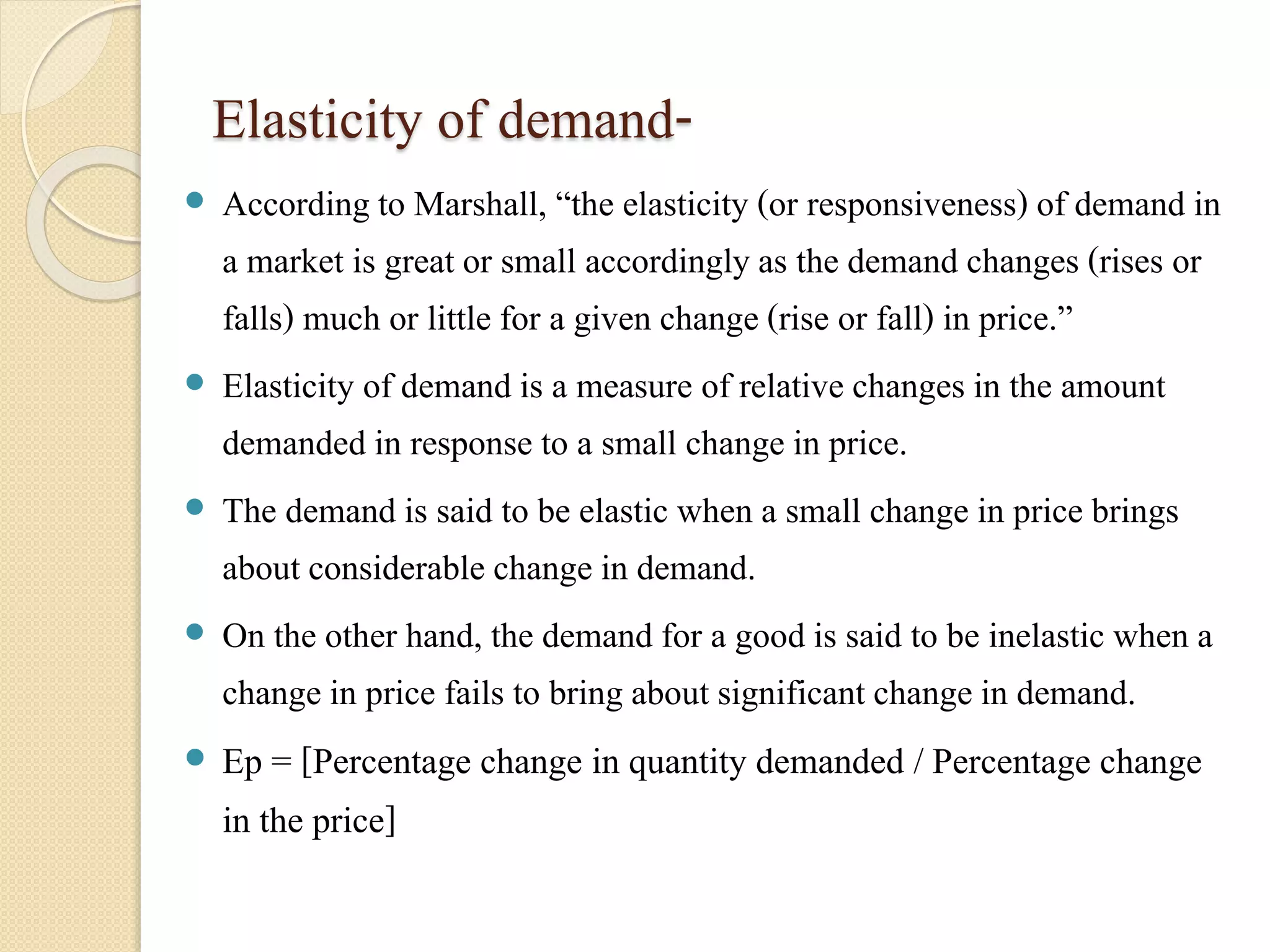 Elasticity of demand- 
 According to Marshall, “the elasticity (or responsiveness) of demand in 
a market is great or small accordingly as the demand changes (rises or 
falls) much or little for a given change (rise or fall) in price.” 
 Elasticity of demand is a measure of relative changes in the amount 
demanded in response to a small change in price. 
 The demand is said to be elastic when a small change in price brings 
about considerable change in demand. 
 On the other hand, the demand for a good is said to be inelastic when a 
change in price fails to bring about significant change in demand. 
 Ep = [Percentage change in quantity demanded / Percentage change 
in the price] 
 