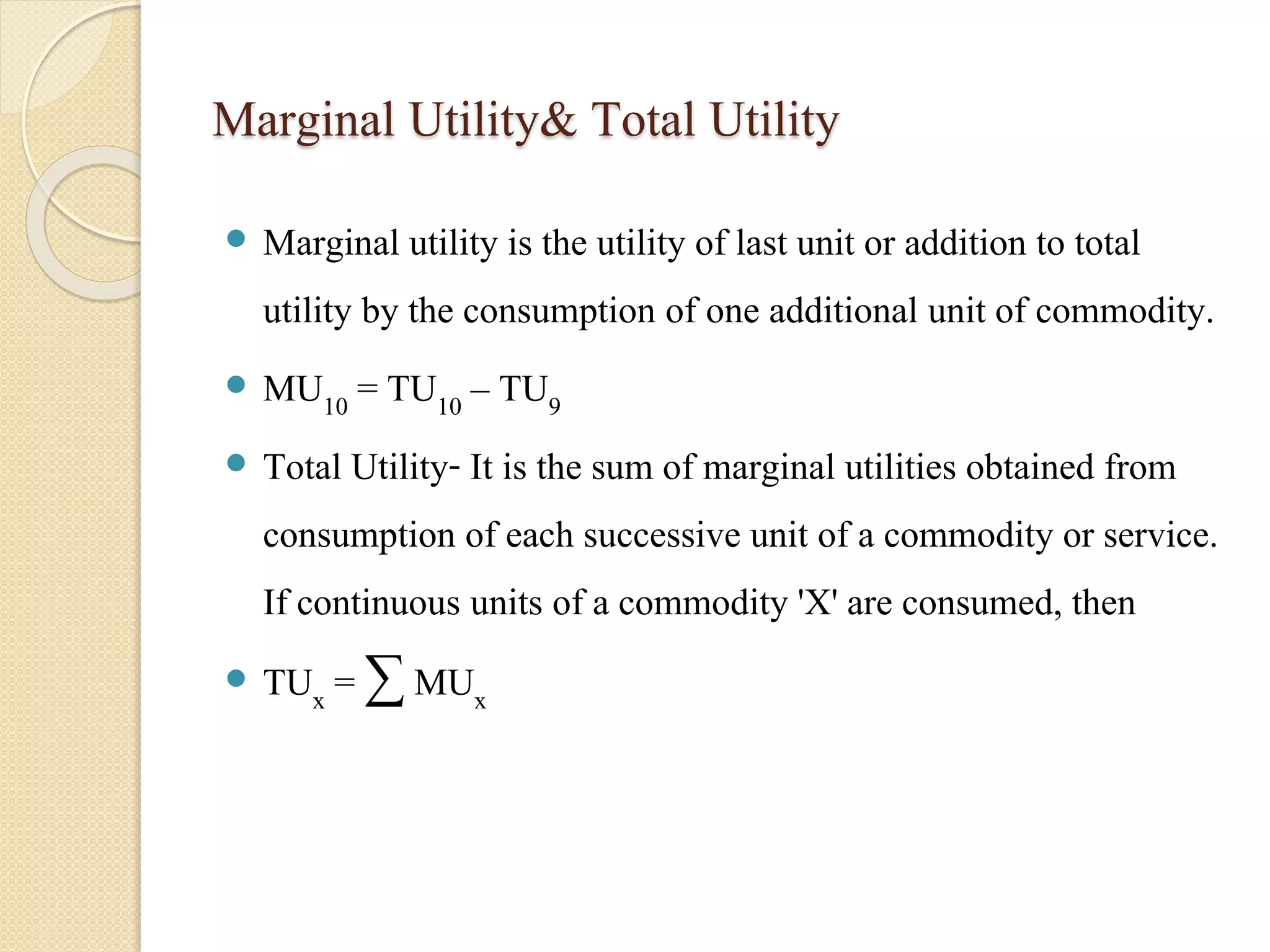 Marginal Utility& Total Utility 
 Marginal utility is the utility of last unit or addition to total 
utility by the consumption of one additional unit of commodity. 
 MU10 = TU10 – TU9 
 Total Utility- It is the sum of marginal utilities obtained from 
consumption of each successive unit of a commodity or service. 
If continuous units of a commodity 'X' are consumed, then 
 TUx = Σ MUx 
 