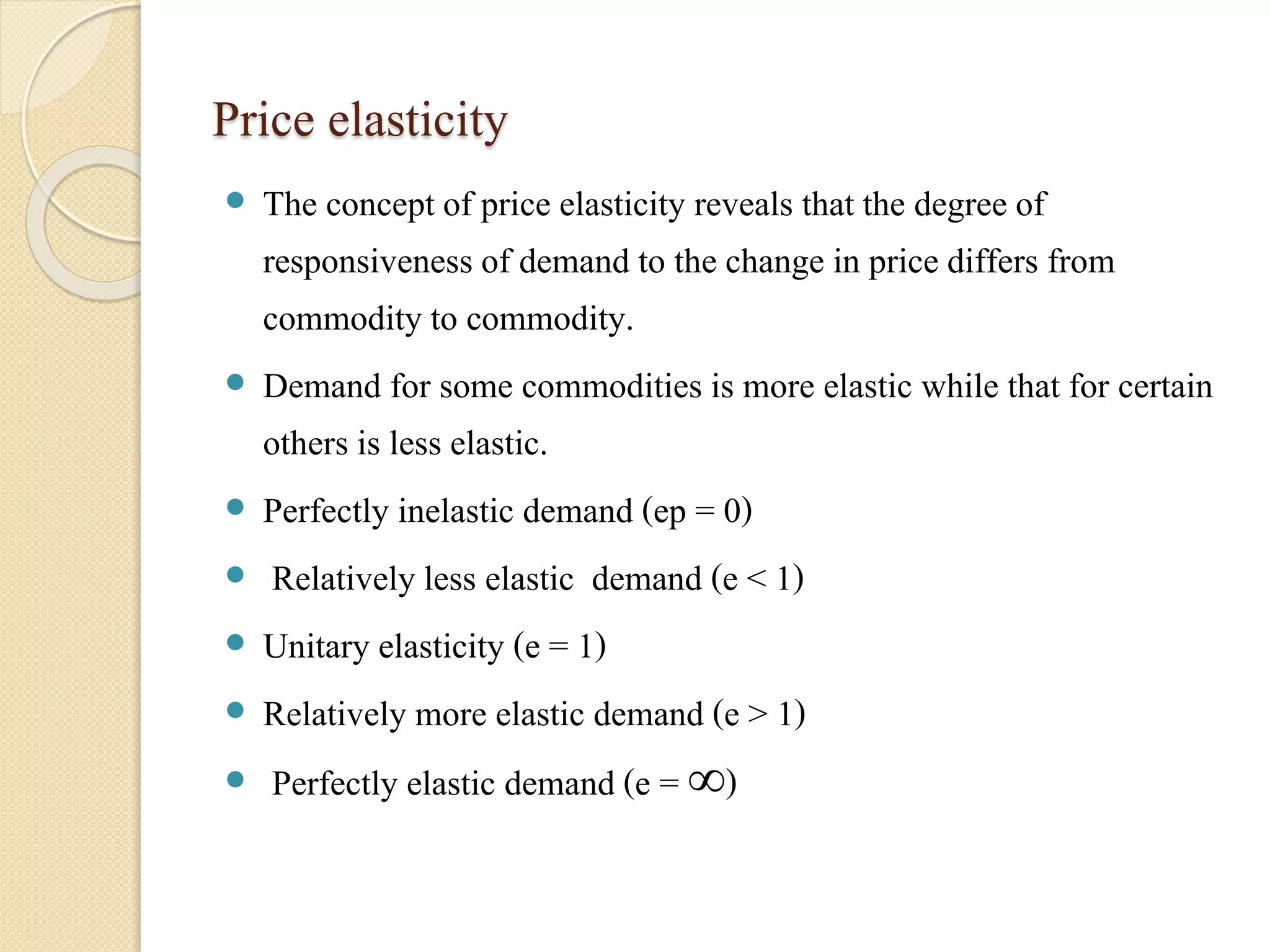 Price elasticity 
 The concept of price elasticity reveals that the degree of 
responsiveness of demand to the change in price differs from 
commodity to commodity. 
 Demand for some commodities is more elastic while that for certain 
others is less elastic. 
 Perfectly inelastic demand (ep = 0) 
 Relatively less elastic demand (e < 1) 
 Unitary elasticity (e = 1) 
 Relatively more elastic demand (e > 1) 
 Perfectly elastic demand (e = ∞) 
 