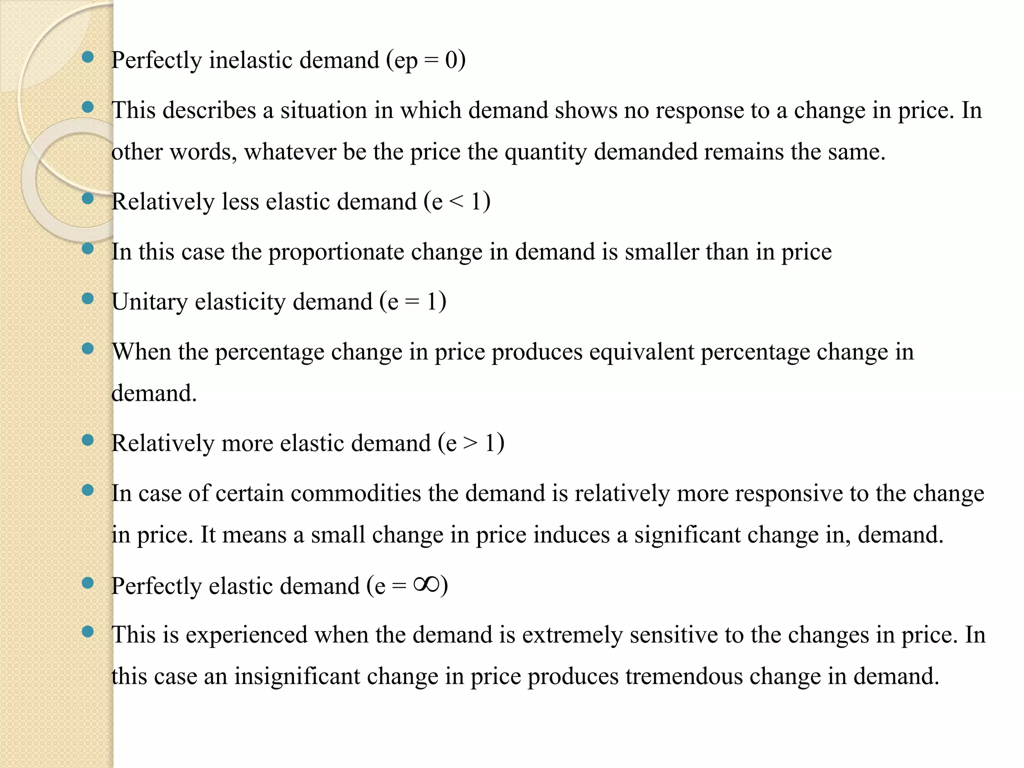  Perfectly inelastic demand (ep = 0) 
 This describes a situation in which demand shows no response to a change in price. In 
other words, whatever be the price the quantity demanded remains the same. 
 Relatively less elastic demand (e < 1) 
 In this case the proportionate change in demand is smaller than in price 
 Unitary elasticity demand (e = 1) 
 When the percentage change in price produces equivalent percentage change in 
demand. 
 Relatively more elastic demand (e > 1) 
 In case of certain commodities the demand is relatively more responsive to the change 
in price. It means a small change in price induces a significant change in, demand. 
 Perfectly elastic demand (e = ∞) 
 This is experienced when the demand is extremely sensitive to the changes in price. In 
this case an insignificant change in price produces tremendous change in demand. 
 