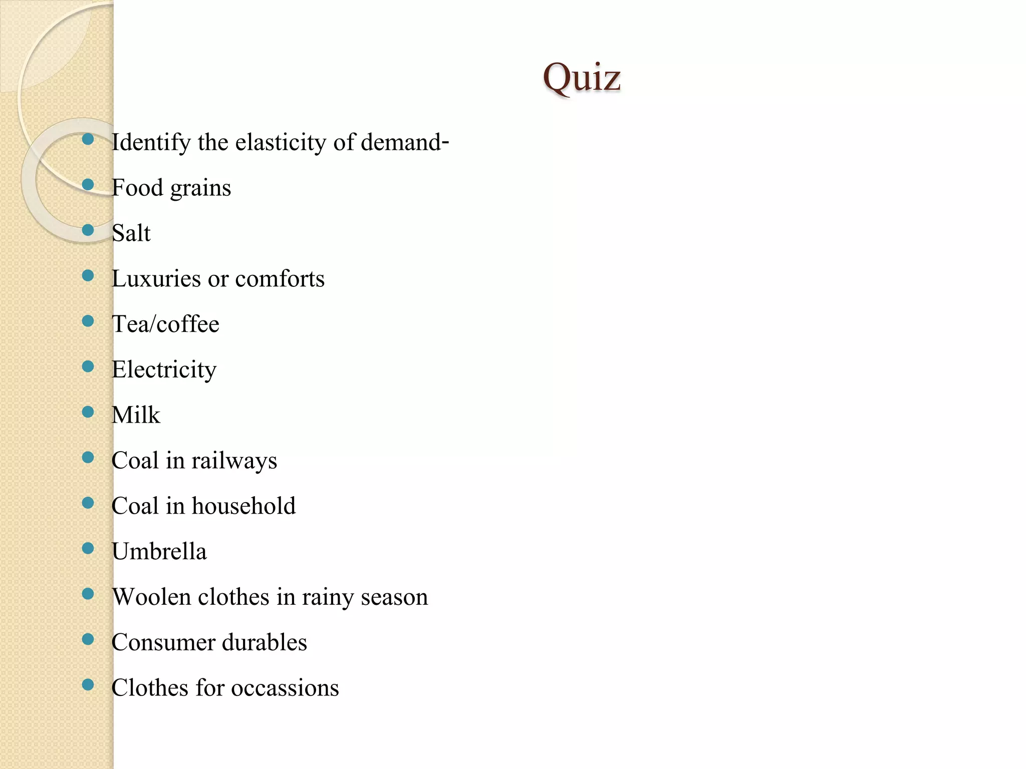 Quiz 
 Identify the elasticity of demand- 
 Food grains 
 Salt 
 Luxuries or comforts 
 Tea/coffee 
 Electricity 
 Milk 
 Coal in railways 
 Coal in household 
 Umbrella 
 Woolen clothes in rainy season 
 Consumer durables 
 Clothes for occassions 
 