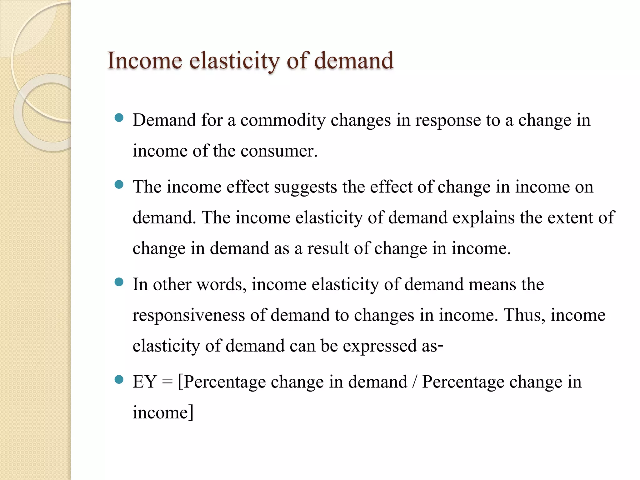 Income elasticity of demand 
 Demand for a commodity changes in response to a change in 
income of the consumer. 
 The income effect suggests the effect of change in income on 
demand. The income elasticity of demand explains the extent of 
change in demand as a result of change in income. 
 In other words, income elasticity of demand means the 
responsiveness of demand to changes in income. Thus, income 
elasticity of demand can be expressed as- 
 EY = [Percentage change in demand / Percentage change in 
income] 
 