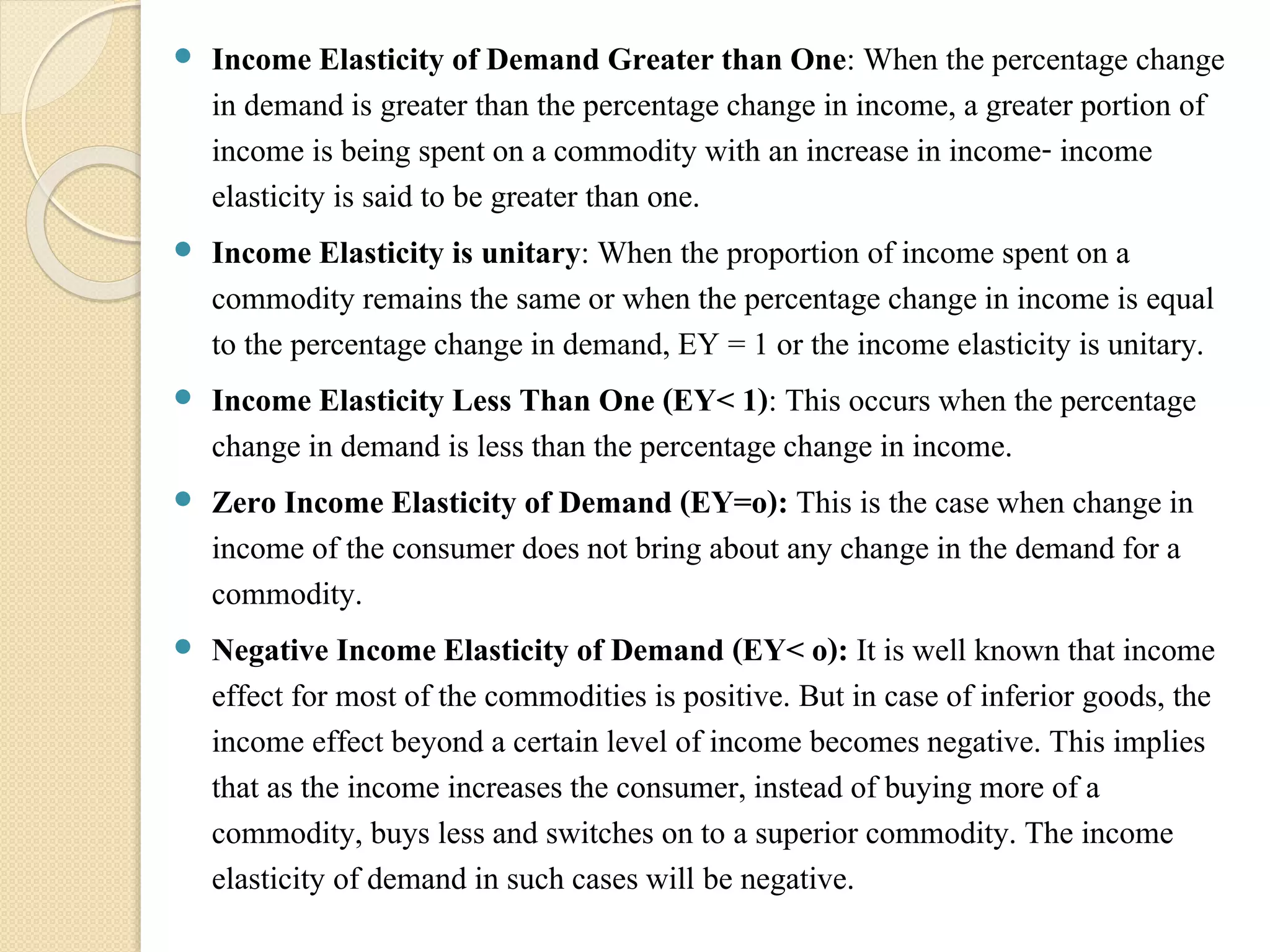  Income Elasticity of Demand Greater than One: When the percentage change 
in demand is greater than the percentage change in income, a greater portion of 
income is being spent on a commodity with an increase in income- income 
elasticity is said to be greater than one. 
 Income Elasticity is unitary: When the proportion of income spent on a 
commodity remains the same or when the percentage change in income is equal 
to the percentage change in demand, EY = 1 or the income elasticity is unitary. 
 Income Elasticity Less Than One (EY< 1): This occurs when the percentage 
change in demand is less than the percentage change in income. 
 Zero Income Elasticity of Demand (EY=o): This is the case when change in 
income of the consumer does not bring about any change in the demand for a 
commodity. 
 Negative Income Elasticity of Demand (EY< o): It is well known that income 
effect for most of the commodities is positive. But in case of inferior goods, the 
income effect beyond a certain level of income becomes negative. This implies 
that as the income increases the consumer, instead of buying more of a 
commodity, buys less and switches on to a superior commodity. The income 
elasticity of demand in such cases will be negative. 
 