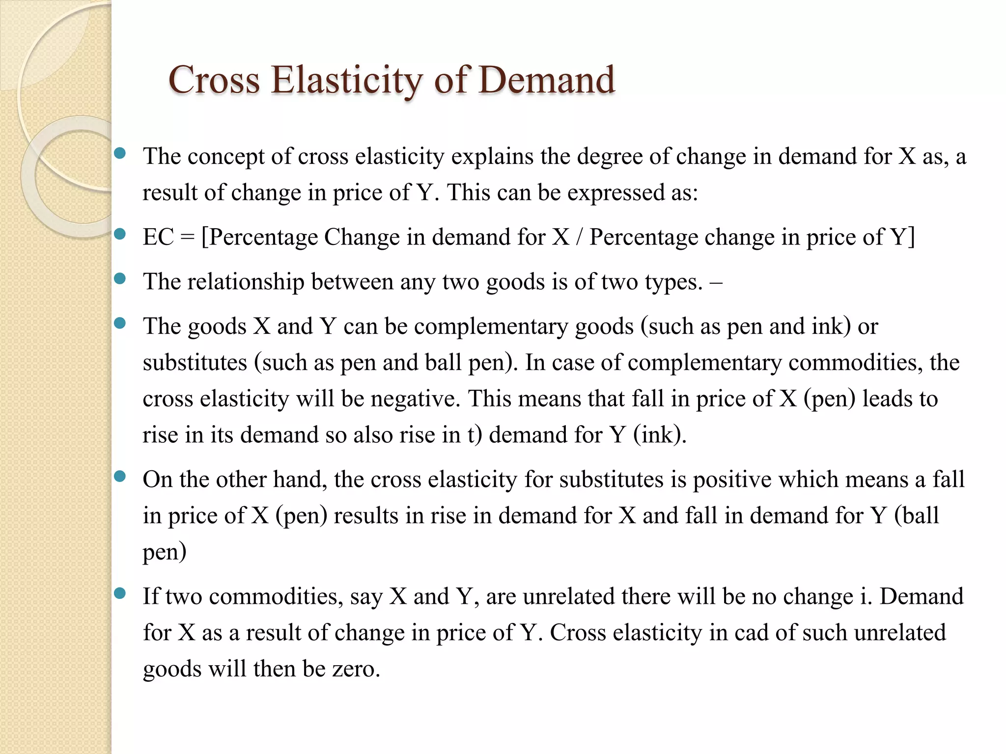 Cross Elasticity of Demand 
 The concept of cross elasticity explains the degree of change in demand for X as, a 
result of change in price of Y. This can be expressed as: 
 EC = [Percentage Change in demand for X / Percentage change in price of Y] 
 The relationship between any two goods is of two types. – 
 The goods X and Y can be complementary goods (such as pen and ink) or 
substitutes (such as pen and ball pen). In case of complementary commodities, the 
cross elasticity will be negative. This means that fall in price of X (pen) leads to 
rise in its demand so also rise in t) demand for Y (ink). 
 On the other hand, the cross elasticity for substitutes is positive which means a fall 
in price of X (pen) results in rise in demand for X and fall in demand for Y (ball 
pen) 
 If two commodities, say X and Y, are unrelated there will be no change i. Demand 
for X as a result of change in price of Y. Cross elasticity in cad of such unrelated 
goods will then be zero. 
 