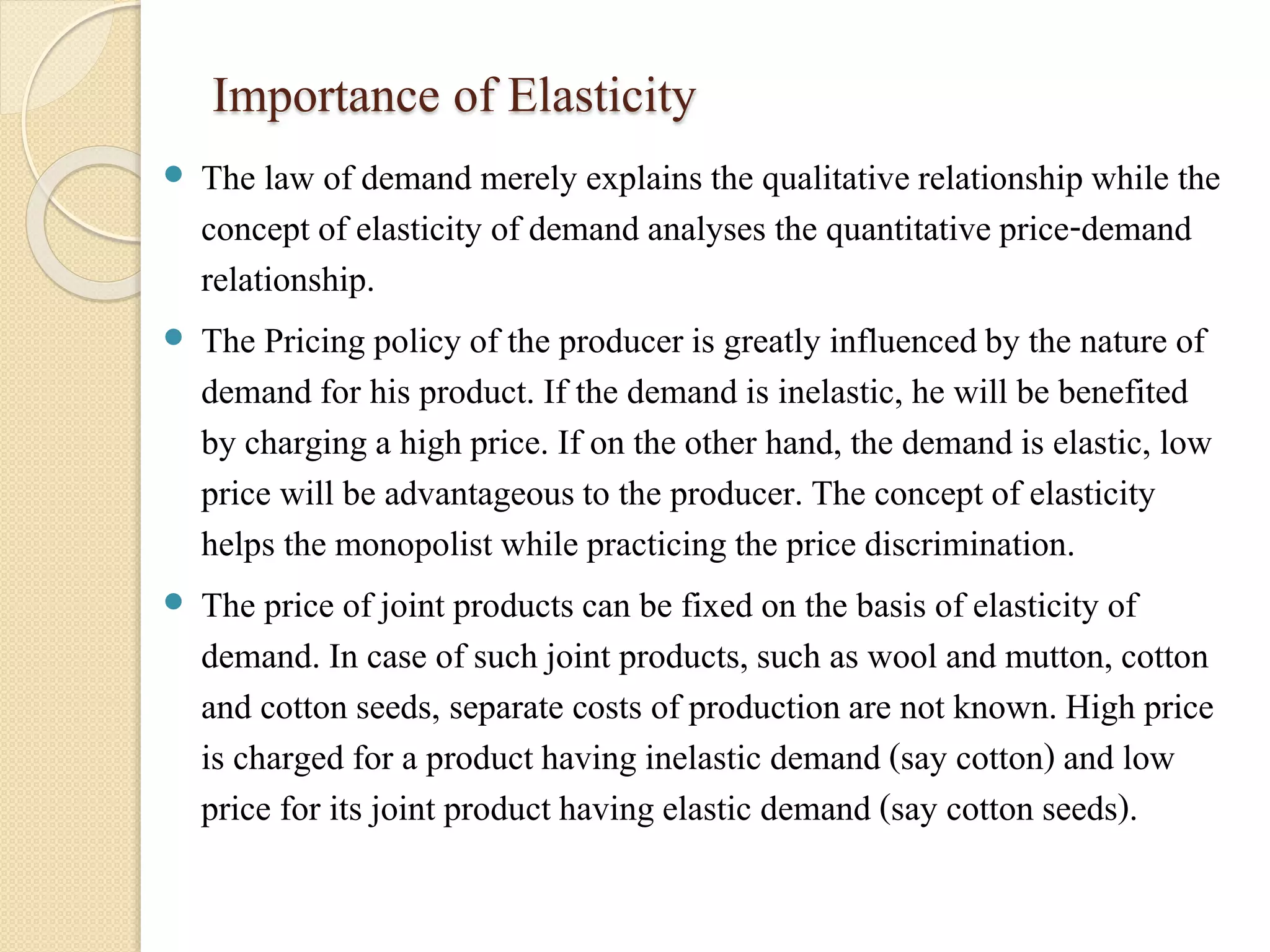 Importance of Elasticity 
 The law of demand merely explains the qualitative relationship while the 
concept of elasticity of demand analyses the quantitative price-demand 
relationship. 
 The Pricing policy of the producer is greatly influenced by the nature of 
demand for his product. If the demand is inelastic, he will be benefited 
by charging a high price. If on the other hand, the demand is elastic, low 
price will be advantageous to the producer. The concept of elasticity 
helps the monopolist while practicing the price discrimination. 
 The price of joint products can be fixed on the basis of elasticity of 
demand. In case of such joint products, such as wool and mutton, cotton 
and cotton seeds, separate costs of production are not known. High price 
is charged for a product having inelastic demand (say cotton) and low 
price for its joint product having elastic demand (say cotton seeds). 
 