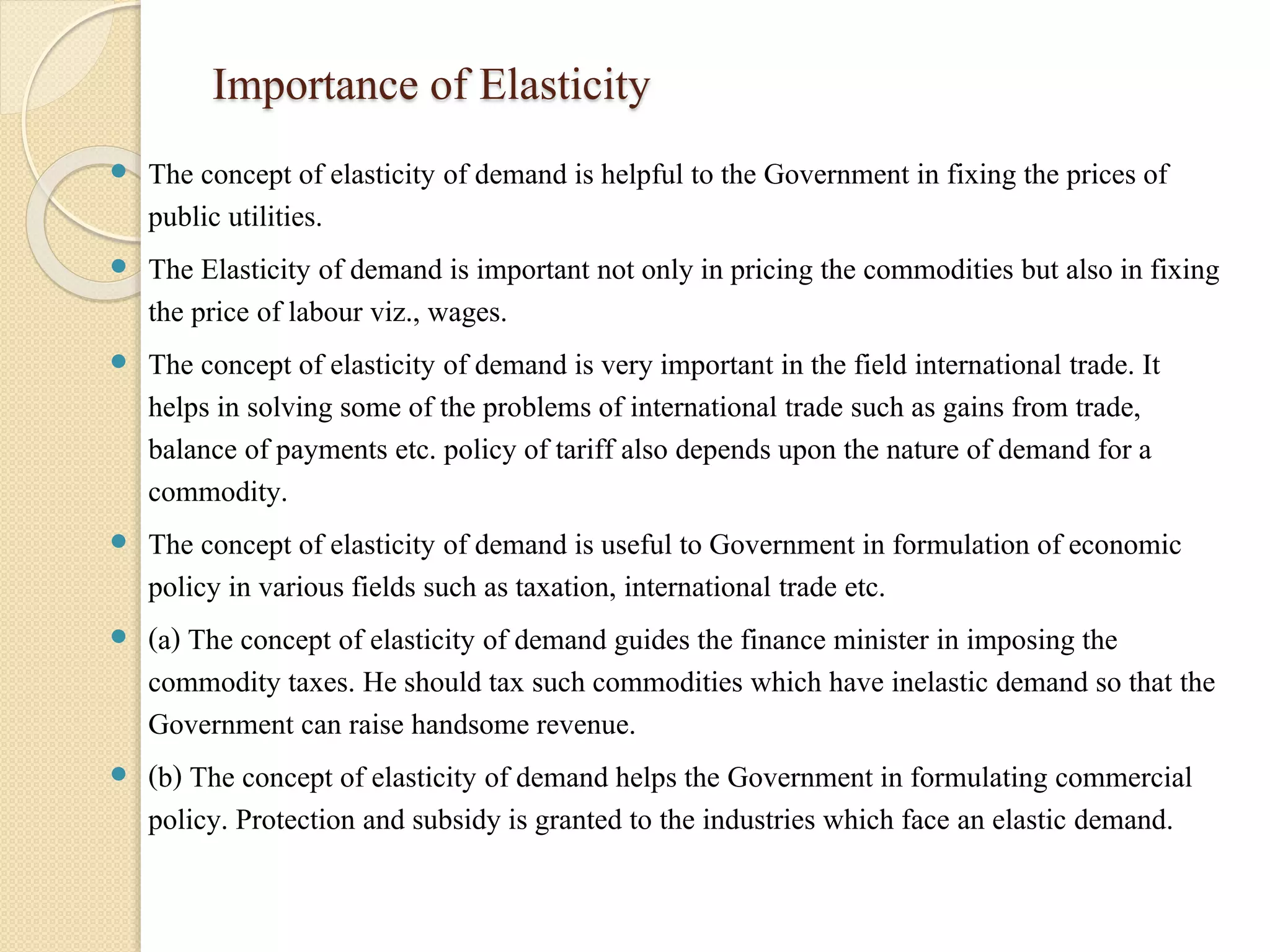 Importance of Elasticity 
 The concept of elasticity of demand is helpful to the Government in fixing the prices of 
public utilities. 
 The Elasticity of demand is important not only in pricing the commodities but also in fixing 
the price of labour viz., wages. 
 The concept of elasticity of demand is very important in the field international trade. It 
helps in solving some of the problems of international trade such as gains from trade, 
balance of payments etc. policy of tariff also depends upon the nature of demand for a 
commodity. 
 The concept of elasticity of demand is useful to Government in formulation of economic 
policy in various fields such as taxation, international trade etc. 
 (a) The concept of elasticity of demand guides the finance minister in imposing the 
commodity taxes. He should tax such commodities which have inelastic demand so that the 
Government can raise handsome revenue. 
 (b) The concept of elasticity of demand helps the Government in formulating commercial 
policy. Protection and subsidy is granted to the industries which face an elastic demand. 
 