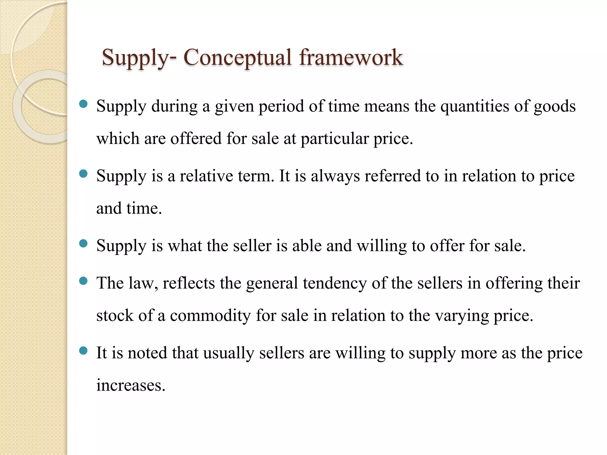 Supply- Conceptual framework 
 Supply during a given period of time means the quantities of goods 
which are offered for sale at particular price. 
 Supply is a relative term. It is always referred to in relation to price 
and time. 
 Supply is what the seller is able and willing to offer for sale. 
 The law, reflects the general tendency of the sellers in offering their 
stock of a commodity for sale in relation to the varying price. 
 It is noted that usually sellers are willing to supply more as the price 
increases. 
 