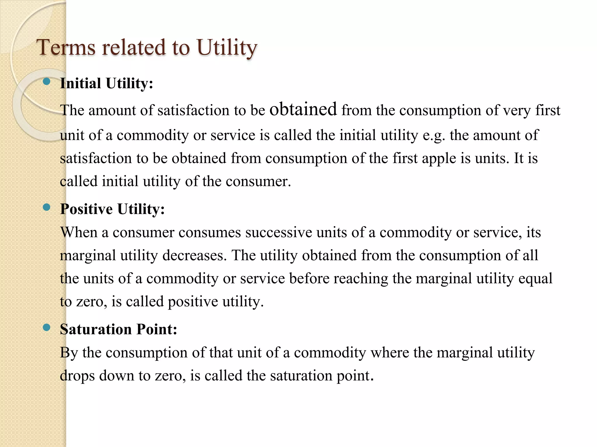 Terms related to Utility 
 Initial Utility: 
The amount of satisfaction to be obtained from the consumption of very first 
unit of a commodity or service is called the initial utility e.g. the amount of 
satisfaction to be obtained from consumption of the first apple is units. It is 
called initial utility of the consumer. 
 Positive Utility: 
When a consumer consumes successive units of a commodity or service, its 
marginal utility decreases. The utility obtained from the consumption of all 
the units of a commodity or service before reaching the marginal utility equal 
to zero, is called positive utility. 
 Saturation Point: 
By the consumption of that unit of a commodity where the marginal utility 
drops down to zero, is called the saturation point. 
 
