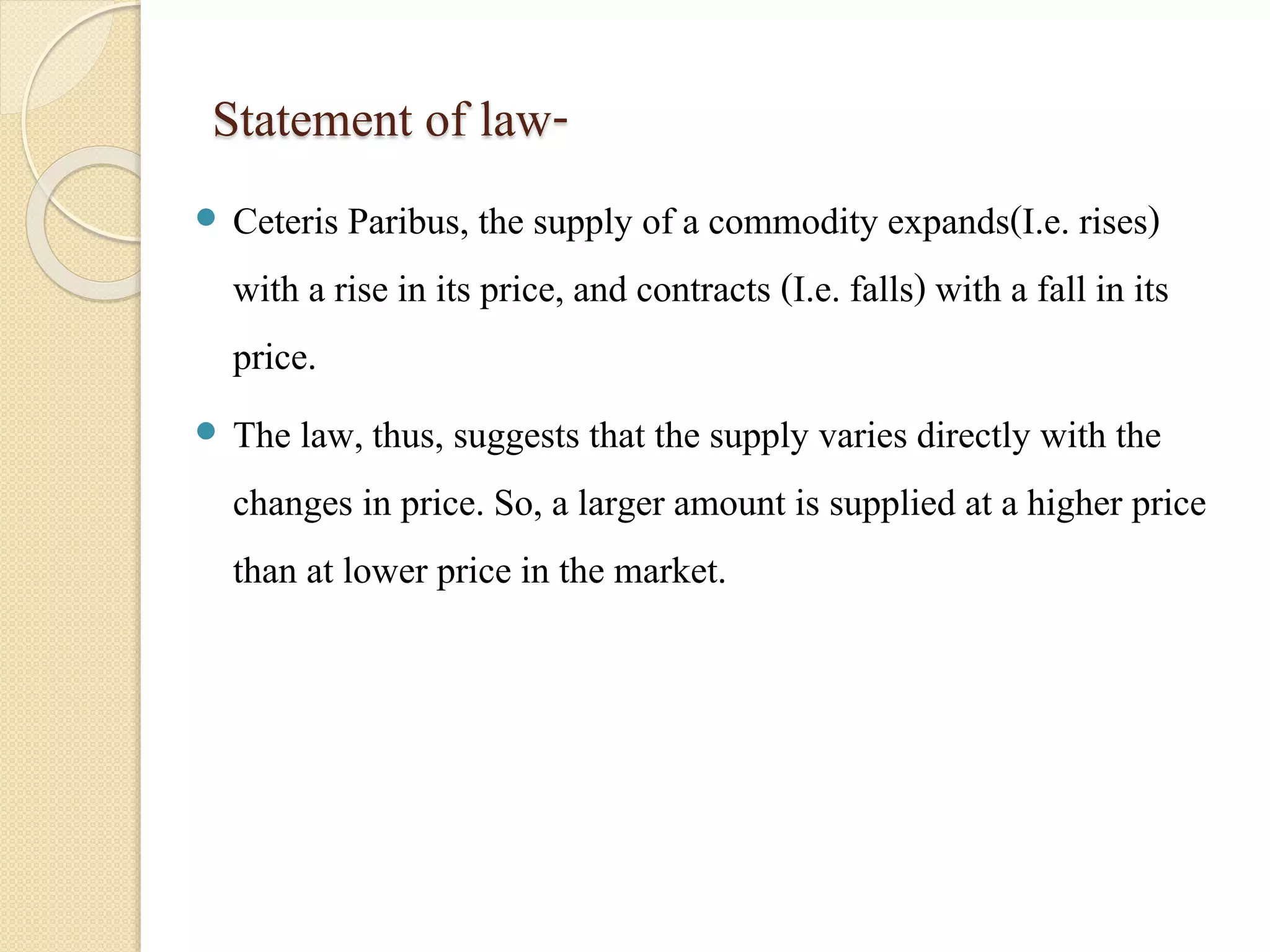 Statement of law- 
 Ceteris Paribus, the supply of a commodity expands(I.e. rises) 
with a rise in its price, and contracts (I.e. falls) with a fall in its 
price. 
 The law, thus, suggests that the supply varies directly with the 
changes in price. So, a larger amount is supplied at a higher price 
than at lower price in the market. 
 