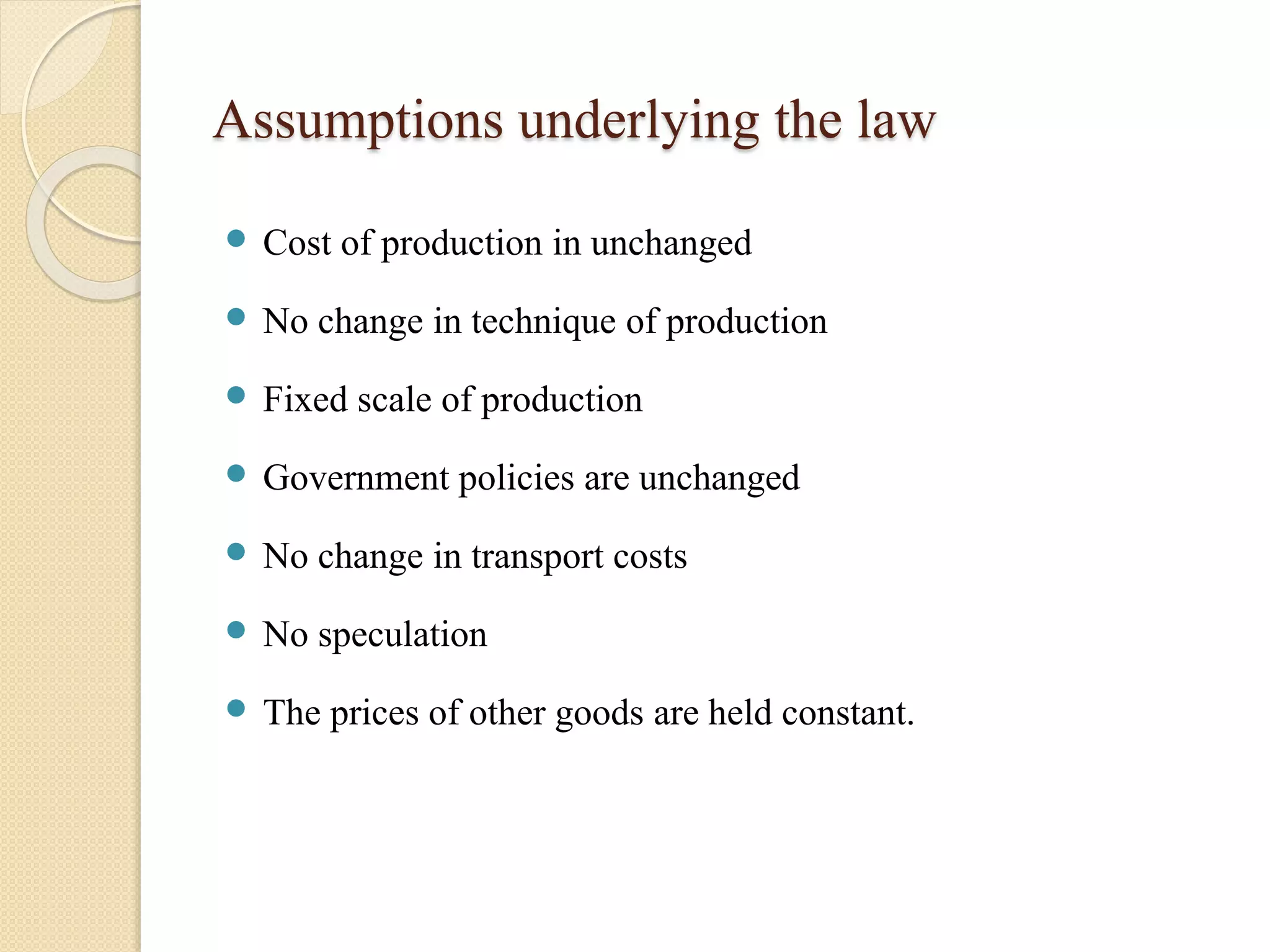 Assumptions underlying the law 
 Cost of production in unchanged 
 No change in technique of production 
 Fixed scale of production 
 Government policies are unchanged 
 No change in transport costs 
 No speculation 
 The prices of other goods are held constant. 
 