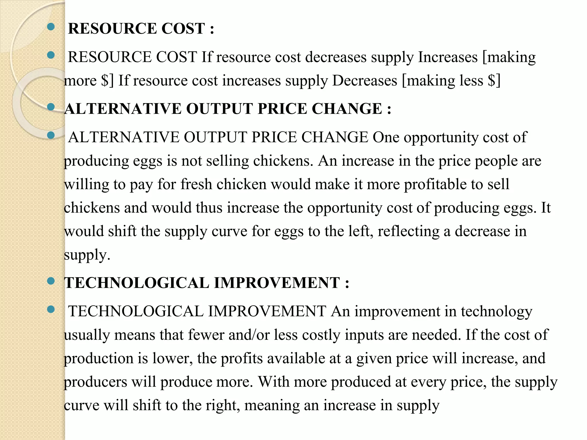  RESOURCE COST : 
 RESOURCE COST If resource cost decreases supply Increases [making 
more $] If resource cost increases supply Decreases [making less $] 
 ALTERNATIVE OUTPUT PRICE CHANGE : 
 ALTERNATIVE OUTPUT PRICE CHANGE One opportunity cost of 
producing eggs is not selling chickens. An increase in the price people are 
willing to pay for fresh chicken would make it more profitable to sell 
chickens and would thus increase the opportunity cost of producing eggs. It 
would shift the supply curve for eggs to the left, reflecting a decrease in 
supply. 
 TECHNOLOGICAL IMPROVEMENT : 
 TECHNOLOGICAL IMPROVEMENT An improvement in technology 
usually means that fewer and/or less costly inputs are needed. If the cost of 
production is lower, the profits available at a given price will increase, and 
producers will produce more. With more produced at every price, the supply 
curve will shift to the right, meaning an increase in supply 
 