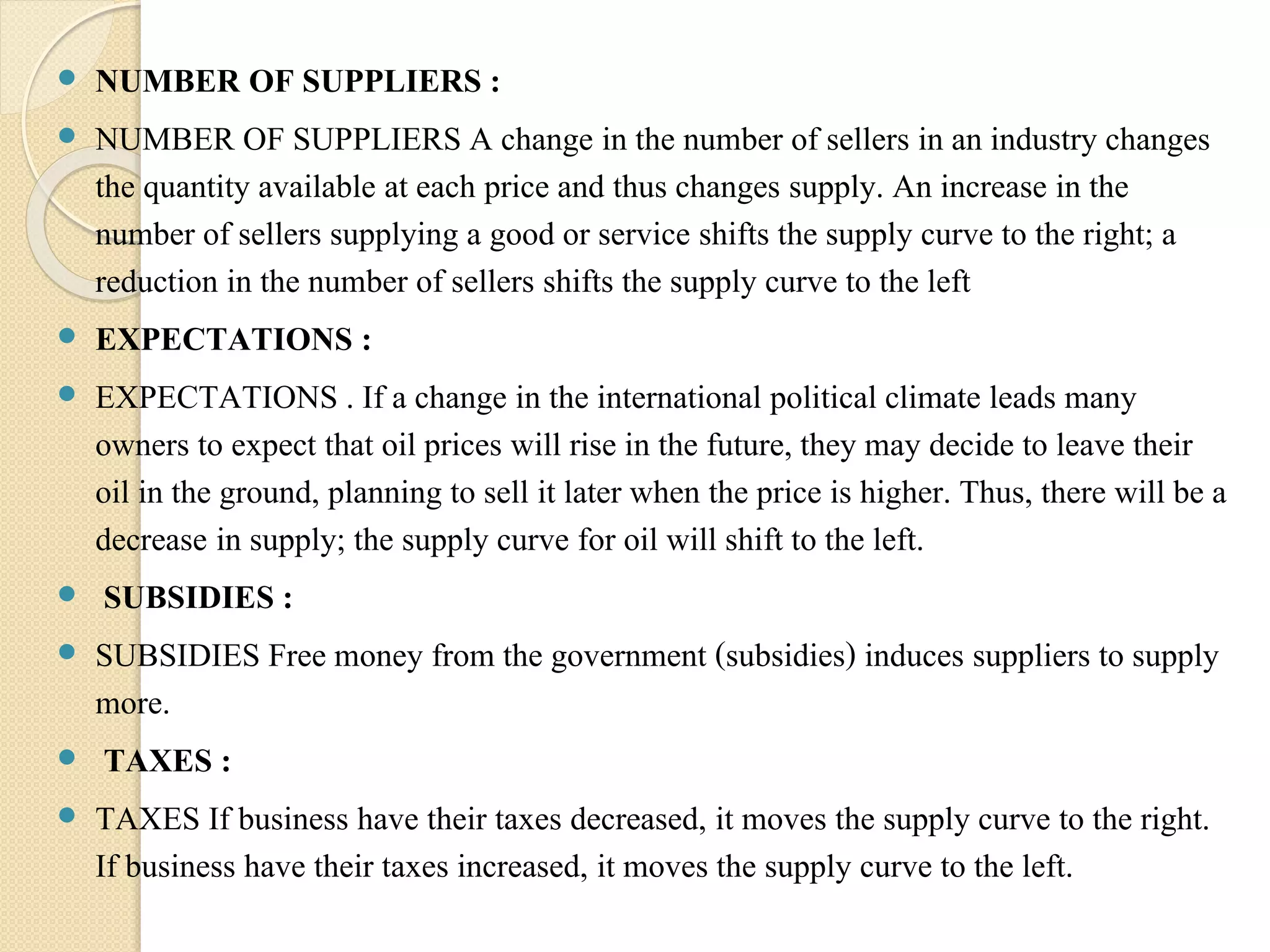  NUMBER OF SUPPLIERS : 
 NUMBER OF SUPPLIERS A change in the number of sellers in an industry changes 
the quantity available at each price and thus changes supply. An increase in the 
number of sellers supplying a good or service shifts the supply curve to the right; a 
reduction in the number of sellers shifts the supply curve to the left 
 EXPECTATIONS : 
 EXPECTATIONS . If a change in the international political climate leads many 
owners to expect that oil prices will rise in the future, they may decide to leave their 
oil in the ground, planning to sell it later when the price is higher. Thus, there will be a 
decrease in supply; the supply curve for oil will shift to the left. 
 SUBSIDIES : 
 SUBSIDIES Free money from the government (subsidies) induces suppliers to supply 
more. 
 TAXES : 
 TAXES If business have their taxes decreased, it moves the supply curve to the right. 
If business have their taxes increased, it moves the supply curve to the left. 
 