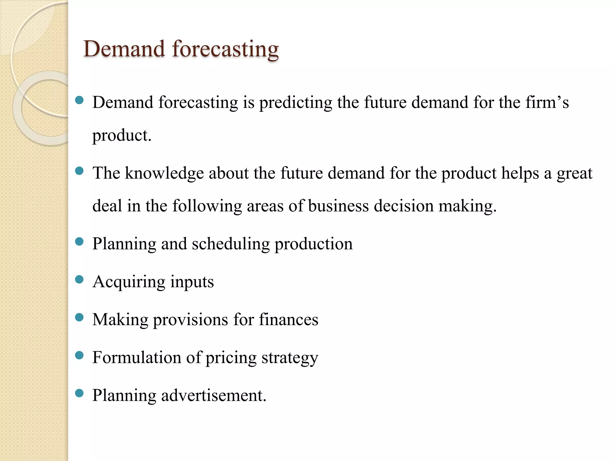 Demand forecasting 
 Demand forecasting is predicting the future demand for the firm’s 
product. 
 The knowledge about the future demand for the product helps a great 
deal in the following areas of business decision making. 
 Planning and scheduling production 
 Acquiring inputs 
 Making provisions for finances 
 Formulation of pricing strategy 
 Planning advertisement. 
 