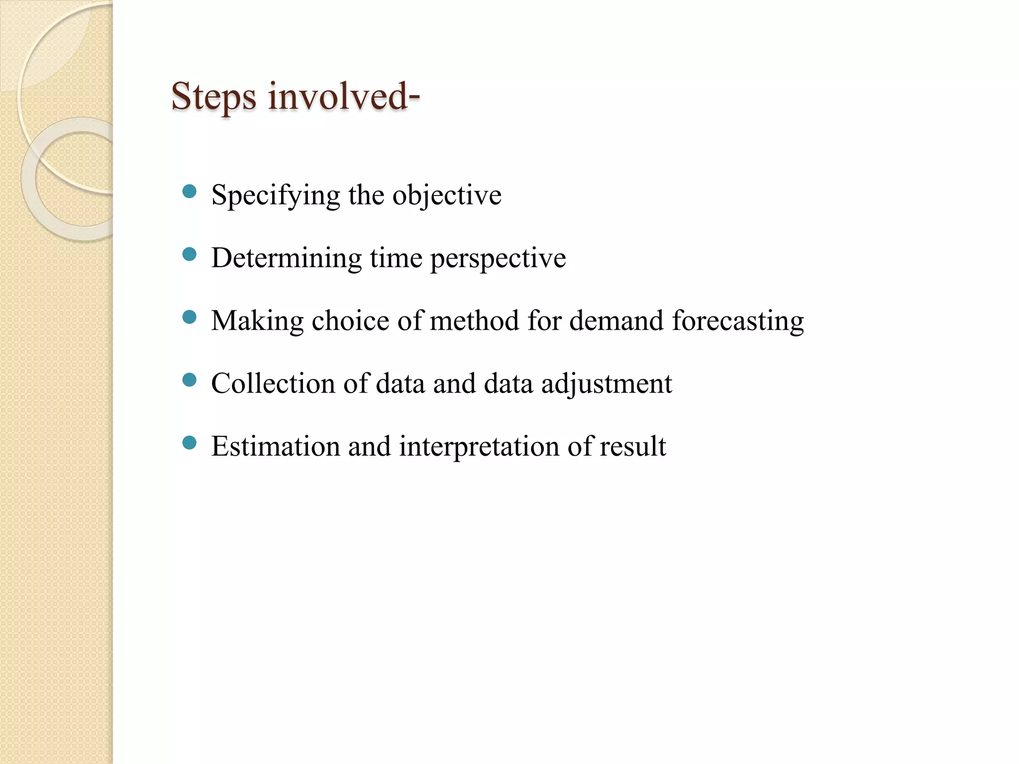 Steps involved- 
 Specifying the objective 
 Determining time perspective 
 Making choice of method for demand forecasting 
 Collection of data and data adjustment 
 Estimation and interpretation of result 
 