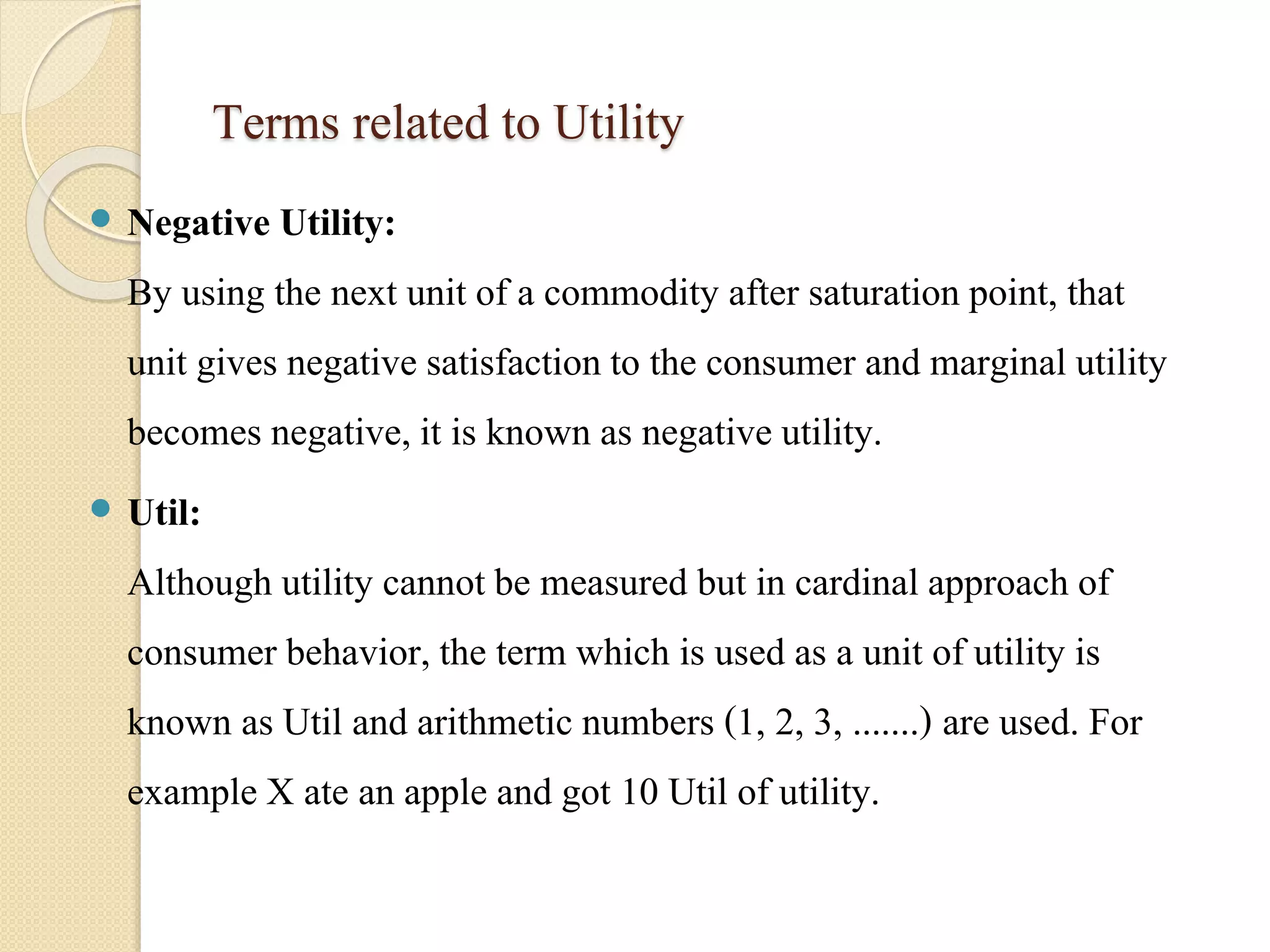 Terms related to Utility 
 Negative Utility: 
By using the next unit of a commodity after saturation point, that 
unit gives negative satisfaction to the consumer and marginal utility 
becomes negative, it is known as negative utility. 
 Util: 
Although utility cannot be measured but in cardinal approach of 
consumer behavior, the term which is used as a unit of utility is 
known as Util and arithmetic numbers (1, 2, 3, .......) are used. For 
example X ate an apple and got 10 Util of utility. 
 