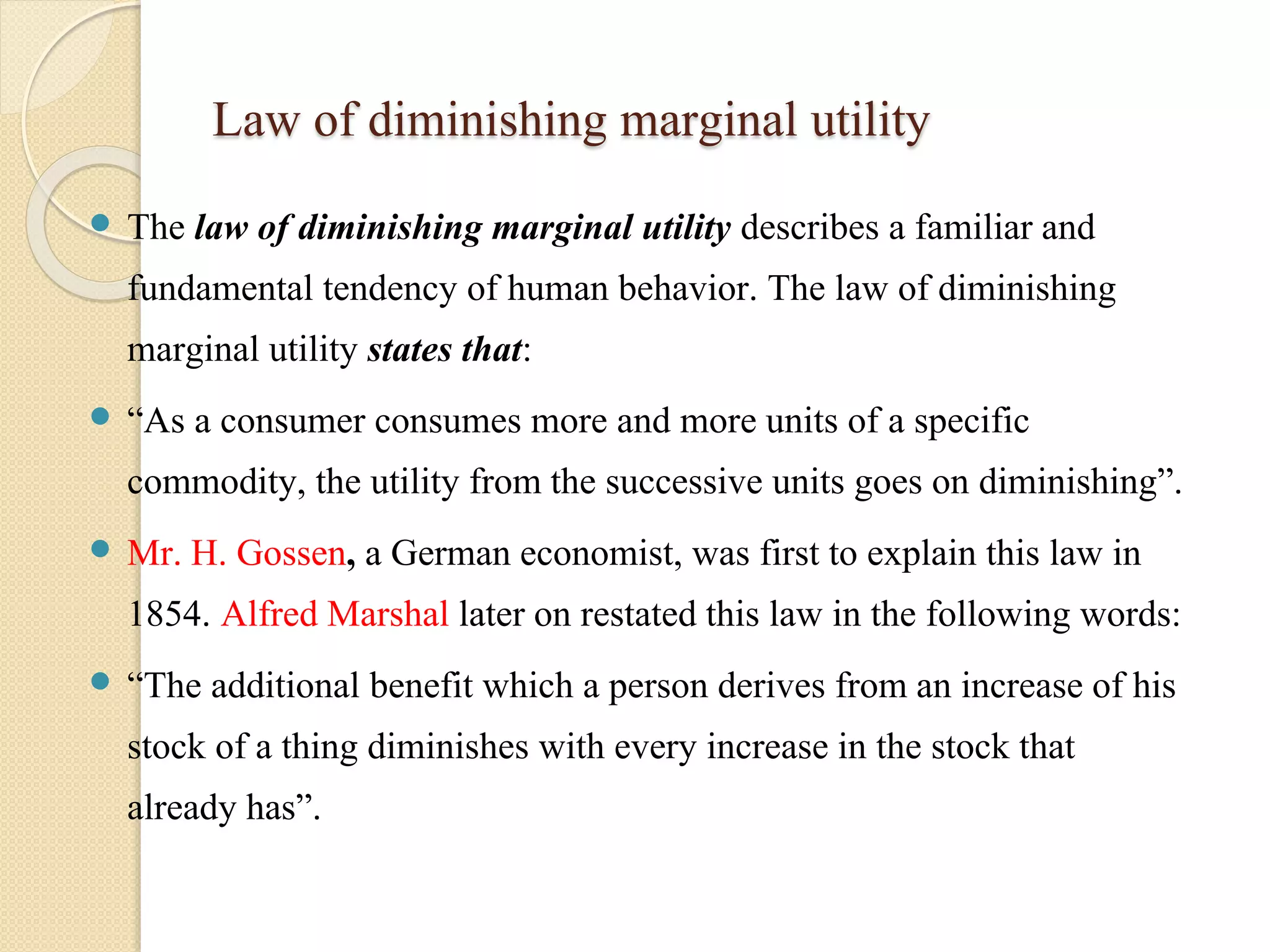 Law of diminishing marginal utility 
 The law of diminishing marginal utility describes a familiar and 
fundamental tendency of human behavior. The law of diminishing 
marginal utility states that: 
 “As a consumer consumes more and more units of a specific 
commodity, the utility from the successive units goes on diminishing”. 
 Mr. H. Gossen, a German economist, was first to explain this law in 
1854. Alfred Marshal later on restated this law in the following words: 
 “The additional benefit which a person derives from an increase of his 
stock of a thing diminishes with every increase in the stock that 
already has”. 
 