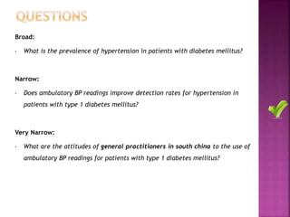 Broad:
• What is the prevalence of hypertension in patients with diabetes mellitus?
Narrow:
• Does ambulatory BP readings improve detection rates for hypertension in
patients with type 1 diabetes mellitus?
Very Narrow:
• What are the attitudes of general practitioners in south china to the use of
ambulatory BP readings for patients with type 1 diabetes mellitus?
 