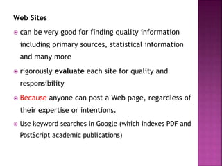 Web Sites
 can be very good for finding quality information
including primary sources, statistical information
and many more
 rigorously evaluate each site for quality and
responsibility
 Because anyone can post a Web page, regardless of
their expertise or intentions.
 Use keyword searches in Google (which indexes PDF and
PostScript academic publications)
 